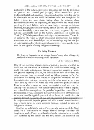 I M P E R I A L I S M , H I ST O RY, WRITI N G A N D T H E O RY 25
particularly if the indigenous peoples concerned can still be positioned
as ignorant and undeveloped (savages). Other researchers gather
traditional herbal and medicinal remedies and remove them for analysis
in laboratories around the world. Still others collect the intangibles: the
belief systems and ideas about healing, about the universe, about
relationships and ways of organizing, and the practices and rituals which
go alongside such beliefs, such as sweat lodges, massage techniques,
chanting, hanging crystals and wearing certain colours. The global hunt
for new knowledges, new materials, new cures, supported by inter­
national agreements such as the General Agreement on Tariffs and
Trade (GATI) brings new threats to indigenous communities. The ethics
of research, the ways in which indigenous communities can protect
themselves and their knowledges, the understandings required not just
of state legislation but of international agreements - these are the topics
now on the agenda of many indigenous meetings.
On Being Human
The faculty of imagination is not strong!J developed among them, although they
permitted it to run wild in believing absurd superstitions.
(A. S. Thompson, 1859)9
One of the supposed characteristics of primitive peoples was that we
could not use otir minds or intellects. We could not invent things, we
could not create institutions or history, we could not imagine, we could
not produce anything of value, we did not know how to use land and
other resources from the natural world, we did not practice the 'arts' of
civilization. By lacking such virtues we disqualified ourselves, not just
from civilization but from humanity itself. In other words we were not
'fully human'; some of us were not even considered partially human.
Ideas about what counted as human in association with the power to
define people as human or not human were already encoded in imperial
and colonial discourses prior to the period of imperialism covered here.10
--lmperialistn-pro¥iclM-the-meaiJ.S--thwugh-whiGla-<;g.a<;�p.ts-G£wha.H:-GtH'l
as human could be applied systematically as forms of classification, for
eua"'l'le tl t ''tl l j 1 1 J j (, 1 1 1;£ 1 ti F liF6 • i 1j
In conjunction with imperial power and with 'science', these classifica­
tion systems came to shape relations between imperial powers and ,
indigenous societies.
Said has argued that the 'oriental' wa'S partially a creation of the West,
based on a combination of images formed through scholarly arid
imaginative works. Fanon argued earlier that the colonized were brought
into existence by the settler and the two, settler and colonized, are
 