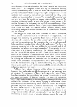 26 D E C O L O N I Z I N G M E T H O D O L O G I E S
mutual constructions of colonialism. In Fanon's words 'we know each
other well'.11 The European powers had by the nineteenth century
already established systems of rule and forms of social relations which
governed interaction with the indigenous peoples being colonized. These
relations were gendered, hierarchical and supported by rules, some
explicit and others masked or hidden. The principle of 'humanity' was
one way in which the implicit or hidden rules could be shaped. To
consider indigenous peoples as not fully human, or not human at all,
enabled distance to be maintained and justified various policies of either
extermination or domestication. Some indigenous peoples ('not human'),
were hunted and killed like vermin, others ('partially human'), were
rounded up and put in reserves like creatures to be broken in, branded
and put to work.
The struggle to assert and claim humanity has been a consistent
thread of anti-colonial discourses on colonialism and oppression. This
struggle for humanity has generally been framed within the wider
discourse of humanism, the appeal to human 'rights', the notion of a
universal human subject, and the connections between being human and
being capable of creating history, knowledge and society. The focus on
asserting humanity has to be seen within the anti-colonial analysis of
imperialism and what were seen as imperialism's dehumanizing impera­
tives which were structured into language, the economy, social relations
and the cultural life of colonial societies. From the nineteenth century
onwards the processes of dehumanization were often hidden behind
justifications for imperialism and colonialism which were clothed within
an ideology of humanism and liberalism and the assertion of moral
claims which related to a concept of civilized 'man'. The moral justifica­
tions did not necessarily stop the continued hunting of Aborigines in
the early nineteenth century nor the continued ill-treatment of different
indigenous peoples even today.
Problems have arisen, however, within efforts to struggle for
humanity by overthrowing the ideologies relating to our supposed lack
of humanity. The arguments of Fanon, and many writers since Fanon,
ave 15een en c1ze - or essen z1ng our 'na re-;--for taKing or granteO.­
the binary categories of Western thought, for accepting arguments
sapporwtg clrltatif telauvtty, lot clantmtg anaadtenuctty winchts ovcrly
idealistic and romantic, and for simply engaging in an inversion of the
colonizerlcolonized relationship which does not address the complex
problems of power relations. Colonized peoples have been compelled
to define what it means to be human because there is a deep under­
standing of what it has meant to be considered not fully human, to be
savage. The difficulties of such a process, however, have been bound
inextricably to constructions of colonial relations around the binary of
 