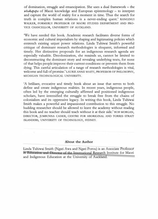 of domination, struggle and emancipation. She uses a dual framework - the
whakapapa of Maori knowledge and European epistemology - to interpret
and capture the world of reality for a moment in time. Thus the search for
truth. in complex human relations is a never-ending quest.' RANGINUI
WALKER, FORMERLY PROFESSOR OF MAORI STUDIES DEPARTMENT AND PRO­
VICE CHANCELLOR, UNIVERSITY OF AUCKLAND.
We have needed this book. A cademic research facilitates diverse forms of
economic and cultural imperialism by shaping and legitimating policies which
entrench existing unjust power relations. Linda Tuhiwai Smith's powerful
critique of dominant research methodologies is eloquent, informed and
timely. Her distinctive proposals for an indigenous research agenda are
especially. valuable. Decolonization, she reminds us, cannot be limited to
deconstructing the dominant story and revealing underlying texts, for none
of that helps people improve their current conditions or prevents them from
dying. This careful articulation of a range of research methodologies is vital,
welcome and full of promise.'LAURIE ANNE WHTIT, PROFESSOR OF PHILOSOPHY,
MICHIGAN TECHNOLOGICAL UNIVERSITY.
'A brilliant, evocative and timely book about an issue that serves to both
define and create indigenous realities. In recent years, indigenous people,
often led by the emerging culturally affirmed and positioned indigenous
scholars, have intensified the struggle to break free from the chains of
colonialism and its oppressive legacy. In writing this book, Linda Tuhiwai
Smith makes a powerful and impassioned contribution to this struggle. No
budding researcher should be allowed to leave the academy without reading
this book and no teacher should teach without it at their side.' BOB MORGAN,
DIRECTOR, JUMBUNNA CAISER, CENTRE FOR ABORIGINAL AND TORRES STRAIT
ISLANDERS, UNIVERSITY OF TECHNOLOGY, SYDNEY.
About the Author
Linda Tuhiwai Smith (Ngati A wa and Ngati Porou) is an A ssociate ro esso
tf! l!!dUCini I I D't slt!f 8t ±e Iorematjppa}iesearch Institute for Maori
and Indigenous Education at the University o uckland.
 