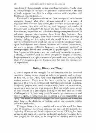 28 D E C O L O N I Z I N G M E T H O D O LO G I E S
was driven b y fundamentally similar underlying principles. Nandy refers
to these principles as the 'code' or 'grammar' of imperialism.14 The idea
of code suggests that there is a deep structure which regulates and
legitimates imperial practices.
The fact that indigenous societies had their own systems of order was
dismissed through what Albert Mernmi referred to as a series of
negations: they were not fully human, they were not civilized enough to
have systems, they were not literate, their languages and modes of
thought were inadequate.15 As Fanon and later writers such as Nandy
have claimed, imperialism and colonialism brought complete disorder to
colonized peoples, disconnecting them from their histories, their
landscapes, their languages, their social relations and their own ways of
thinking, feeling and interacting with the world. It was a process of
systematic fragmentation which can still be seen in the disciplinary carve­
up of the indigenous world: bones, mummies and skulls to the museums,
art work to private collectors, languages to linguistics, 'customs' to
anthropologists, beliefs and behaviours to psychologists. To discover
how fragmented this process was one needs only to stand in a museum,
a library, a bookshop, and ask where indigenous peoples are located.
Fragmentation is not a phenomenon of postmodernism as many might
claim. For indigenous peoples fragmentation has been the consequence
of imperialism.
Writing, History and Theory
A critical aspect of the struggle for self-determination has involved
questions relating to our history as indigenous peoples and a critique
of how we, as the Other, have been represented or excluded from
various accounts. Every issue has been approached by indigenous
peoples with a view to rewriting and rerighting our position in history.
Indigenous peoples want to tell our own stories, write our own versions,
in our own ways, for our own purposes. It is not simply about giving
an oral account or a genealogical naming of the land and the events
wl:m:" rage over 1 , u a very power ul need to give te · ony et
restore a spirit, to bring back into existence a world fragmented and
dytng. Ihe sense of lnstory conveyed by Utcse approaches ts not tire
same thing as the discipline of history, and so our accounts collide,
crash into each other.
Writing or literacy, in a very traditional sense of the word, has been
used to determine the breaks between the past and the present, the
beginning of history and the development of theory.16 Writing has been
viewed as the mark of a superior civilization and other societies have
been judged, by this view, to be incapable of thinking critically and
 