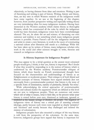 I M P E R I A L I S M , H I STORY, W R I T I N G A N D T H E O RY 29
objectively, or having distance from ideas and emotions. Writing is part
of theorizing and writing is part of history. Writing, history and theory,
then, are key sites in which Western research of the indigenous world
have come together. As we saw at the beginning of this chapter,
however, from another perspective writing and especially writing theory
are very intimidating ideas for many indigenous students. Having been
immersed in the Western academy which claims theory as thoroughly
Western, which has constructed all the rules by which the indigenous
world has been theorized, indigenous voices have been overwhelmingly
silenced. The act, let alone the art and science, of theorizing our own
existence and realities is not something which many indigenous people
assume is possible. Frantz Fanon's call for the indigenous intellectual
and artist to create a new literature, to work in the cause of constructing
a national culture after liberation still stands as a challenge. While this
has been taken up by writers of fiction, many indigenous scholars who
work in the social and other sciences struggle to write, theorize and
research as indigenous scholars.
Is History Important for Indigenous Peoples?
This may appear to be a trivial question as the answer most colonized
people would give, I think, is that 'yes, history is important'. But I doubt
if what they would be responding to is the notion of history which is
understood by the Western academy. Poststructuralist critiques of
history which draw heavily on French poststructural thought have
focused on the characteristics and understandings of history as an
Enlightenment or modernist project. Their critique is of both liberal and
Marxist concepts of history. Feminists have argued similarly (but not
necessarily from a poststructuralist position) that history is the story of
a specific form of domination, namely of patriarchy, literally 'his-story'.
While acknowledging the critical approaches of poststructuralist
theory and cultural studies the arguments which are debated at this level
are not new to indigenous peoples. There are numerous oral stories
----whicb-teH.-of-wha:r ir mearrs-;- -wharirieehrl:iin:, to-be-presenr whi:te
history is erased before your eyes, dismissed as irrelevant, ignored or
reft!eret! lt3 &!e lnna&e fltvl11!')3 or dftmken ota peol'le. lne nega&on of
indigenous views of history was a critical part of asserting colonial
ideology, partly because such views were regarded as clearly 'primitive'
and 'incorrect' and mostly because they challenged and resisted the
mission of colonization.
Indigenous peoples have also mounted a critique of the way history
is told from the perspective of the colonizers. At the same time,
however, indigenous groups have argued that history is important for
 