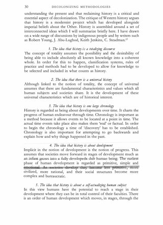 30 D E C O L ON I Z I N G M E T H O D O L O G I E S
understanding the present and that reclaiming history i s a critical and
essential aspect of decolonization. The critique of Western history argues
that history is a modernist project which has developed alongside
imperial beliefs about the Other. History is assembled around a set of
interconnected ideas which I will summarize briefly here. I have drawn
on a wide range of discussions by indigenous people and by writers such
as Robert Young, ]. Abu-Lughod, Keith Jenkins, C. SteadmanY
1. The idea that history is a totaliifng discourse
The concept of totality assumes the possibility and the desirability of
being able to include absolutely all known knowledge into a coherent
whole. In order for this to happen, classification systems, rules of
practice and methods had to be developed to allow for knowledge to
be selected and included in what counts as history.
2. The idea that there is a universal history
Although linked to the notion of totality, the concept of universal
assumes that there are fundamental characteristics and values which all
human subjects and societies share. It is the development of these
universal characteristics which are of historical interest.
3. The idea that history is one large chronology
History is regarded as being about developments over time. It charts the
progress of human endeavour through time. Chronology is important as
a method because it allows events to be located at a point in time. The
actual time events take place also makes them 'real' or factual. In order
to begin the chronology a time of 'discovery' has to be established.
Chronology is also important for attempting to go backwards and
explain how and why things happened in the past.
4. The idea that history is about development
Implicit in the notion of development is the notion of progress. This
assumes that societies move forward in stages of development much as
ao iof
aot grows into a-fully-- cleveleped-a du:lt-- huma:rr- being:-T--he-earliesr
phase of human development is regarded as primitive, simple and
wmQiieaN o
I 1 p RtS) becotne 1@§§ prtffHBve, more
civilized, more rational, and their social structures become more
complex and bureaucratic.
5. The idea that history is about a se(f-actualiifng human subject
In this view humans have the potential to reach a stage in their
development where they can be in total control of their faculties. There
is an order of human development which moves, in stages, through the
 