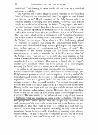 32 D E C O LO N I Z I N G M E T H O D O LO G I E S
uncivilized. Their literacy, in other words, did not count as a record o f
legitimate knowledge.
The German philosopher Hegel is usually regarded as the 'founding
father' of history in the sense outlined here. This applies to both Liberal
and Marxist views.18 Hegel conceived of the fully human subject as
someone capable of 'creating (his) own history'. However, Hegel did not
simply invent the rules of history. As Robert Young argues, 'the entire
Hegelian machinery simply lays down the operation of a system already
in place, already operating in everyday life'.19 It should also be self­
evident that many of these ideas are predicated on a sense of Otherness.
They are views which invite a comparison with 'something/someone
else' which exists on the outside, such as the oriental, the 'Negro', the jew',
the 'Indian', the 'Aborigine'. Views about the Other had already existed
for centuries in Europe, but during the Enlightenment these views
became more formalized through science, philosophy and imperialism,
into explicit systems of classification and 'regimes of truth'. The
racialization of the human subject and the social order enabled
comparisons to be made between the 'us' of the West and the 'them' of
the Other. History was the story of people who were regarded as f
ul!J
human. Others who were not regarded as human (that is, capable of self­
actualization) were prehistoric. This notion is linked also to Hegel's
master-slave construct which has been applied as a psychological
category (by Freud) and as a system of social ordering.
A further set of important ideas embedded in the modernist view of
history relates to the origins (causes) and nature of social change. The
Enlightenment project involved new conceptions of society and of the
individual based around the precepts of rationalism, individualism and
capitalism. There was a general belief that not only could individuals
remake themselves but so could societies. The modern industrial state
o ma e story were e peop e w o eve ope e
underpinnings of the state - the economists, scientists, bureaucrats and
philosophers. That they were all men of a certain class and race was
'natural' because they were regarded (naturally) as fully rational, self­
actualizing human beings capable, therefore, of creating social change,
that is history. The day-to-day lives of 'ordinary' people, and of women,
did not become a concern of history until much more recently.
 