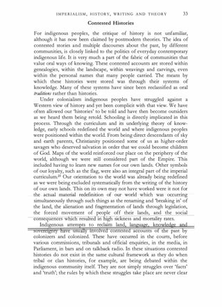 I M P E R I A L I S M , H I S TORY, W R I T I N G A N D T H E O R Y 33
Contested Histories
For indigenous peoples, the critique of history is not unfamiliar,
although it has now been claimed by postmodern theories. The idea of
contested stories and multiple discourses about the past, by different
communities, is closely linked to the politics of everyday contemporary
indigenous life. It is very much a part of the fabric of communities that
value oral ways of knowing. These contested accounts are stored within
genealogies, within the landscape, within weavings and carvings, even
within the personal names that many people carried. The means by
which these histories were stored was through their systems of
knowledge. Many of these systems have since been reclassified as oral
traditions rather than histories.
Under colonialism indigenous peoples have struggled against a
Western view of history and yet been complicit with that view. We have
often allowed our 'histories' to be told and have then become outsiders
as we heard them being retold. Schooling is direcdy implicated in this
process. Through the curriculum and its underlying theory of know­
ledge, early schools redefined the world and where indigenous peoples
were positioned within the world. From being direct descendants of sky
and earth parents, Christianity positioned some of us as higher-order
savages who deserved salvation in order that we could become children
of God. Maps of the world reinforced our place on the periphery of the
world, although we were still considered part of the Empire. This
included having to learn new names for our own lands. Other symbols
of our loyalty, such as the flag, were also an integral part of the imperial
curriculum.20 Our orientation to the world was already being redefined
as we were being excluded systematically from the writing of the history
of our own lands. This on its own may not have worked were it not for
the actual material redefinition of our world which was occurring
simultaneously through such things as the renaming and 'breaking in' of
the land, the alienation and fragmentation of lands through legislation,
the forced movement of people off their lands, and the social
consequences w c res te m g sic ess and mortality rates.
Indigenous attem ts to reclaim land lan a e kno 1
ve usu y mvo ve conteste accounts o e past by
colonizers and colonized. These have occurred in the courts, before
various commissions, tribunals and official enquiries, in the media, in
Parliament, in bars and on talkback radio. In these situations contested
histories do not exist in the same cultural framework as they do when
tribal or clan histories, for example, are being debated within the
indigenous community itself. They are not simply struggles over 'facts'
and 'truth'; the rules by which these struggles take place are never clear
 