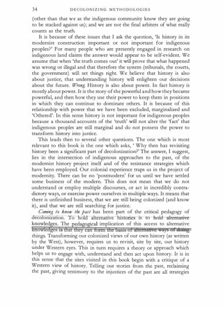 34 D E C O L O N I Z I N G M E T H O D O L O G I E S
(other than that we as the indigenous community know they are going
to be stacked against us); and we are not the final arbiters of what really
counts as the truth.
It is because of these issues that I ask the question, 'Is history in its
modernist construction important or not important for indigenous
peoples?' For many people who are presently engaged in research on
indigenous land claims the answer would appear to be self-evident. We
assume that when 'the truth comes out' it will prove that what happened
was wrong or illegal and that therefore the system (tribunals, the courts,
the government) will set things right. We believe that history is also
about justice, that understanding history will enlighten our decisions
about the future. Wrong. History is also about power. In fact history is
mostly about power. It is the story ofthe powerful and how they became
powerful, and then how they use their power to keep them in positions
in which they can continue to dominate others. It is because of this
relationship with power that we have been excluded, marginalized and
'Othered'. In this sense history is not important for indigenous peoples
because a thousand accounts of the 'truth' will not alter the 'fact' that
indigenous peoples are still marginal and do not possess the power to
transform history into justice.
This leads then to several other questions. The one which is most
relevant to this book is the one which asks, ' Why then has revisiting
history been a significant part of decolonization?' The answer, I suggest,
lies in the intersection of indigenous approaches to the past, of the
modernist history project itself and of the resistance strategies which
have been employed. Our colonial experience traps us in the project of
modernity. There can be no 'postmodern' for us until we have settled
some business of the modern. This does not mean that we do not
understand or employ multiple discourses, or act in incredibly contra­
dictory ways, or exercise power ourselves in multiple ways. It means that
there is unfinished business, that we are still being colonized (and know
it), and that we are still searching for justice.
Coming to know the past has been part of the critical pedagogy of
0 a . s ories is to hok.l--alternative--
knowled�es. The pedagogical implication of this access to alternative
f&ioWfedgt:s is dtatiheycan fortn dte basts of kllcrna8ve �i}§ cift1Ubtg
things. Transforming our colonized views of our own history (as written
by the West), however, requires us to revisit, site by site, our history
under Western eyes. This in turn requires a theory or approach which
helps us to engage with, understand and then act upon history. It is in
this sense that the sites visited in this book begin with a critique of a
Western view of history. Telling our stories from the past, reclaiming
the past, giving testimony to the injustices of the past are all strategies
 