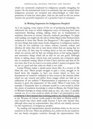 I M P E R I A L I S M , H I STORY, WRITI N G A N D T H E O RY 35
which are commonly employed by indigenous peoples struggling for
justice. On the international scene it is extremely rare and unusual when
indigenous accounts are accepted and acknowledged as valid inter­
pretations of what has taken place. And yet, the need to tell our stories
. remains the powerful imperative of a powerful form of resistance.
Is Writing Important for Indigenous Peoples?
As I am arguing, every aspect of the act of producing knowledge has
influenced the ways in which indigenous ways of knowing have been
represented. Reading, writing, talking, these are as fundamental to
academic discourse as science, theories, methods, paradigms. To begin
with reading, one might cite the talk in which Maori writer Patricia Grace
undertook to show that 'Books Are Dangerous'.21 She argues that there
are four things that make many books dangerous to indigenous readers:
(1) they do not reinforce our values, actions, customs, culture and
identity; (2) when they tell us only about others they are saying that we
do not exist; (3) they may be writing about us but are writing things
which are untrue; and (4) they are writing about us but saying negative
and insensitive things which tell us that we are not good. Although
Grace is talking about school texts and journals, her comments apply
also to academic writing. Much of what I have read has said that we do
not exist, that if we do exist it is in terms which I cannot recognize, that
we are no good and that what we think is not valid.
Leonie Pihama makes a similar point about film. In a review of The
Piano she says: 'Maori people struggle to gain a voice, struggle to be
heard from the margins, to have our stories heard, to have our
descriptions of ourselves validated, to have access to the domain within
which we can control and define those images which are held up as
reflections of our realities.'22 Representation is important as a concept
because it gives the impression of 'the truth'. When I read texts, for
example, I frequently have to orientate myself to a text world in which
the centre of academic knowledge is either in Britain, the United States
_or__Westero Europe; in which words such as 'we' 'us' 'our' 'I' actuall�
exclude me. It is a text world in which (if what I am interested in rates
6l AiMAlii'BA) I Aoua leosgsd d.lat 1 he'ons Par#?' jp the Third XlgrJd Pa!#J'
in the 'Women of Colour' world, part!J in the black or African world. I
read myself into these labels part!J because I have also learned that,
although there may be commonalities, they still do not entirely account
for the experiences of indigenous peoples.
So, reading and interpretation present problems when we do not see
ourselves in the text. There are problems, too, when we do see ourselves
but can barely recognize ourselves through the representation. One
 