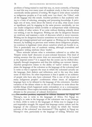 36 D E C O L O N I Z I N G M E T H O D O L O G I E S
problem o f being trained to read this way, or, more correctly, o f learning
to read this way over many years of academic study, is that we can adopt
uncritically similar patterns of writing. We begin to write about ourselves
as indigenous peoples as if we really were 'out there', the 'Other', with
all the baggage that this entails. Another problem is that academic writ­
ing is a form of selecting, arranging and presenting knowledge. It privi­
leges sets of texts, views about the history of an idea, what issues count
as significant; and, by engaging in the same process uncritically, we too
can render indigenous writers invisible or unimportant while reinforcing
the validity of other writers. If we write without thinking critically about
our writing, it can be dangerous. Writing can also be dangerous because
we reinforce and maintain a style of discourse which is never innocent.
Writing can be dangerous because sometimes we reveal ourselves in ways
which get misappropriated and used against us. Writing can be dangerous
because, by building on previous texts written about indigenous peoples,
we continue to legitimate views about ourselves which are hostile to us.
This is particularly true of academic writing, although journalistic and
imaginative writing reinforce these 'myths'.
These attitudes inform what is sometimes referred to as either the
'Empire writes back' discourse or post-colonial literature. This kind of
writing assumes that the centre does not necessarily have to be located
at the imperial centre.23 It is argued that the centre can be shifted ideo­
logically through imagination and that this shifting can recreate history.
Another perspective relates to the ability of 'native' writers to appro­
priate the language of the colonizer as the language of the colonized and
to write so that it captures the ways in which the colonized actually use
the language, their dialects and inflections, and in the way they make
sense of their lives. Its other importance is that it speaks to an audience
of people who have also been colonized. This is one of the ironies of
many indigenous peoples' conferences where issues of indigenous
language have to be debated in the language of the colonizers. Another
variation of the debate relates to the use of literature to write about the
terrible things which happened under colonialism or as a consequence
-O-UGffifli.aJi.s.ffr.- These- t1:>pies-1nevitably-impl±cated-the-cotorri:zersamh"hm-­
/iterature. in the processes of cultural domination.
J' 1 11 I sici: n, espugsed bt Jifi'!tttft tt€erAiMe s, £tJgtf@ �a
Thiong'o, was to write in the languages of Africa. For Ngugi wa
Thiong'o, to write in the language of the colonizers was to pay homage
to them, while to write in the languages of Africa was to engage in an
anti-imperialist struggle. He argued that language carries culture and the
language of the colonizer became the means by which the 'mental
universe of the colonized' was dominated.24 This applied, in Ngugi wa
Thiong'o's view, particularly to the language of writing. Whereas oral
 