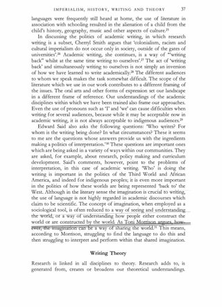 I M P E R I A L I S M , H I ST O R Y , W R I TI N G AND T H E O RY 37
languages were frequently still heard at home, the use of literature in
association with schooling resulted in the alienation of a child from the
child's history, geography, music and other aspects of culture.25
In discussing the politics of academic writing, in which research
writing is a subset, Cherryl Smith argues that 'colonialism, racism and
cultural imperialism do not occur only in society, outside of the gates of
universities'.26 Academic writing, she continues, is a way of '"writing
back" whilst at the same time writing to ourselves'.27 The act of 'writing
back' and simultaneously writing to ourselves is not simply an inversion
of how we have learned to write academically.28 The different audiences
to whom we speak makes the task somewhat difficult. The scope of the
literature which we use in our work contributes to a different framing of
the issues. The oral arts and other forms of expression set our landscape
in a different frame of reference. Our understandings of the academic
disciplines within which we have been trained also frame our approaches.
Even the use of pronouns such as 'I' and 'we' can cause difficulties when
writing for several audiences, because while it may be acceptable now in
academic writing, it is not always acceptable to indigenous audiences.29
Edward Said also asks the following questions: 'Who V{tites? For
whom is the writing being done? In what circumstances? These it seems
to me are the questions whose answers provide us with the ingredients
making a politics of interpretation.'30 These questions are important ones
which are being asked in a variety ofways within our communities. They
are asked, for example, about research, policy making and curriculum
development. Said's comments, however, point to the problems of
interpretation, in this case of academic writing. 'Who' is doing the
writing is important in the politics of the Third World and African
America, and indeed for indigenous peoples; it is even more important
in the politics of how these worlds are being represented 'back to' the
West. Although in the literary sense the imagination is crucial to writing,
the use of language is not highly regarded in academic discourses which
claim to be scientific. The concept of imagination, when employed as a
sociological tool, is often reduced to a way of seein and understandin
dre worl , or a way o un erstan g how people either construct the
world or are constructed b the world. As Toni M
·
e a way o s anng e world.31 This means,
according to Morrison, struggling to find the language to do this and
then struggling to interpret and perform within that shared imagination.
Writing Theory
Research is linked in all disciplines to theory. Research adds to, is
generated from, creates or broadens our theoretical understandings.
 