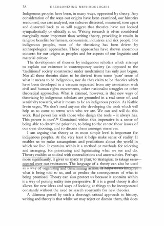 38 D E C O L O N I Z I N G M ET H O D O L O G I E S
Indigenous peoples have been, in many ways, oppressed b y theory. Any
consideration of the ways our origins have been examined, our histories
recounted, our arts analysed, our cultures dissected, measured, torn apart
and distorted back to us will suggest that theories have not looked
sympathetically or ethically at us. Writing research is often considered
marginally more important than writing theory, providing it results in
tangible benefits for farmers, economists, industries and sick people. For
indigenous peoples, most of the theorizing has been driven by
anthropological approaches. These approaches have shown enormous
concern for our origins as peoples and for aspects of our linguistic and
material culture.
The development of theories by indigenous scholars which attempt
to explain our existence in contemporary society (as opposed to the
'traditional' society constructed under modernism) has only just begun.
Not all these theories claim to be derived from some 'pure' sense of
what it means to be indigenous, nor do they claim to be theories which
have been developed in a vacuum separated from any association with
civil and human rights movements, other nationalist struggles or other
theoretical approaches. What is claimed, however, is that new ways of
theorizing by indigenous scholars are grounded in a real sense of, and
sensitivity towards, what it means to be an indigenous person. As Kathie
Irwin urges, 'We don't need anyone else developing the tools which will
help us to come to terms with who we are. We can and will do this
work. Real power lies with those who design the tools - it always has.
This power is ours'.32 Contained within this imperative is a sense of
being able to determine priorities, to bring to the centre those issues of
our own choosing, and to discuss them amongst ourselves.
I am arguing that theory at its most simple level is important for
indigenous peoples. At the very least it helps make sense of reality. It
enables us to make assumptions and predictions about the world in
which we live. It contains within it a method or methods for selecting
and arranging, for prioritising and legitimating what we see and do.
Theory enables us to deal with contradictions and uncertainties. Perhaps
more s1gru 1can y, lt gtves us space o p , ro-strategize;- to-take--gr earer­
control over our resistances. The language of a theory can also be used
as a way of orgari1s1hg and detetnmmtg acbon. It Amps QS tO ititetF1
what is being told to us, and to predict the consequences of what is
being promised. Theory can also protect us because it contains within
it a way of putting reality into perspective. If it is a good theory it also
allows for new ideas and ways of looking at things to be incorporated
constantly without the need to search constantly for new theories.
A dilemma posed by such a thorough critical approach to history,
writing and theory is that whilst we may reject or dismiss them, this does
 