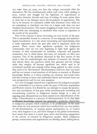 I M P E RI A L I S M , H I STORY, WRIT I N G A N D T H E O RY 39
not make them go away, nor does the critique necessarily offer the
alternatives. We live simultaneously within such views while needing to
pose, contest and struggle for the legitimacy of appositional or
alternative histories, theories and ways of writing. At some points there
is, there has to be, dialogue across the boundaries of oppositions. This
has to be because we constandy collide with dominant views while we
are attempting to transform our lives on a larger scale than our own
localized circumstances. This means struggling to make sense of our own
world while also attempting to transform what counts as important in
the world of the powerful.
Part of the exercise is about recovering our own stories of the past.
This is inextricably bound to a recovery of our language and epistemo­
logical foundations. It is also about reconciling and reprioritizing what
is really important about the past with what is important about the
present. These issues raise significant questions for indigenous
communities who are not only beginning to fight back against the
invasion of their communities by academic, corporate and populist
researchers, but to think about, and carry out research, on their own
concerns. One of the problems discussed in this first section of this
book is that the methodologies and methods of research, the theories
that inform them, the questions which they generate and the writing
styles they employ, all become significant acts which need to be
considered carefully and critically before being applied. In other words,
they need to be 'decolonized'. Decolonization, however, does not mean
and has not meant a total rejection of all theory or research or Western
knowledge. Rather, it is about centring our concerns and world views
and then coming to know and understand theory and research from our
own perspectives and for our own purposes.
As a site of struggle research has a significance for indigenous peoples
that is embedded in our history under the gaze of Western imperialism
and Western science. It is framed by our attempts to escape the penetra­
tion and surveillance of that gaze whilst simultaneously reordering and
reconstituting ourselves as indigenous human beings in a state of
nngrun crisis. Research has not been neutral in its objectification of the
Other. Objectification is a process of dehumanization. In its clear s
tg Western koourledge research has gener�ed a barticular relationship
to indigenous peoples which continues to e pro lemattc. At the same
time, however, new pressures which have resulted from our own politics
of self-determination, of wanting greater participation in, or control
over, what happens to us, and from changes in the global environment,
have meant that there is a much more active and knowing engagement
in the activity of research. by ilidigenous peoples. Many indigenous
groups, communities and organisations are thinking about, talking about,
 