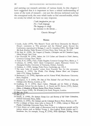 40 D E C O LO N I Z I N G M E T H O D O L O G I E S
and carrying out research activities of various kinds. I n this chapter I
have suggested that it is important to have a critical understanding of
some of the tools of research - not just the obvious technical tools but
the conceptual tools, the ones which make us feel uncomfortable, which
we avoid, for which we have no easy response.
I lack imaginationyou stg
No. I lack language.
The language to clari
fy
m
y resistance to the literate. . . .
Cherrie Moraga33
Notes
1 Lorde, Audre (1979), The Master's Tools will Never Dismantle the Master's
House', comments at The personal and the Political' panel, Second Sex
Conference, reproduced in Moraga, C. and G. Anzaldua (1 981), This Brid
ge Called
A{y Back, Kitchen Table Women of Color Press, New York, pp. 98-101.
2 See Sale, K . (1 990), The Conquest of Paradise, Christopher and the Columbian Legaty,
Alfred Knopf, New York.
3 See· Churchill, W. (1 994), Indians Are Us? Culture and Genodde in North America,
Common Courage Press, Maine.
4 Trask, H. K. (1 993), From a Native Daughter, Common Courage Press, Maine, p. 7.
5 Lehman, G. (1996), 'Life's Quiet Companion', paper, Riawunna Centre for
Aboriginal Studies, University of Tasmania, Hobart, Australia.
6 Giddens, A. (1 989), Sodology, Polity Press, Cambridge, pp. 530-3.
7 The term 'rules of practice' comes from Foucault. See, for this encounter,
Salmond, A. (1991), Two Worlds, First Meetings Between Maori and Euro
peans
1642-1772, Viking, Auckland.
8 Mackenzie, ]. R. (1 990), Imperialism and the Natural World, Manchester University
Press, England.
9 Thompson, A. S. (1 859), The Story of New Zealand: Past and Present, Savage and
Civilized, John Murray, London, p. 82.
. 1 0 Goldberg, D. T. (1 993), Radst Culture, Phiiosopf?y and the Politics of Meaning,
Blackwell, Oxford. See also Sardar, Z., A. Nandy and W. Davies (1 993), Barbaric
thm-,-A-Man!foJ'to--oj--We.rtern-&d.rm;-Pluto --Fress; tondon.
1 1 Fanon, Frantz (1 990), The Wretched ofthe Earth, Penguin, London.
���;� pp
?k8
 