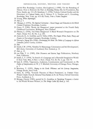 I M P E R I A L I S M , H I STORY, W R I T I N G AND T H E O RY 41
and the West, Routledge, London; Abu-Lughood, J. (1989), 'On the Remaking of
History. How to Reinvent the Past', in Remaking History, Dia Art Foundation, Bay
Press, Seattle, pp. 1 1 1-29; Steadman, C. (1 992), 'Culture, Cultural Studies and the
Historians', in Cultural Studies, eds G. Nelson, P. A. Treicher and L. Grossberg,
Routledge, New York, pp. 61 3-20; Trask, From a Native Daughter.
1 8 Young, White lv[ythologies.
1 9 Ibid. p. 3.
20 Mangan, J. (1993), The Imperial Curriculum - RacialImages and Education in the British
Colonial Experience, Routledge, London.
21 Grace, P. (1 985), 'Books are Dangerous', paper presented at the Fourth Early
Childhood Convention, Wellington, New Zealand.
22 Pihama, L. (1994), 'Are Films Dangerous? A Maori Woman's Perspective on The
Piano', Hecate, Vol. 20, No. 2, p. 241.
23 Ashcroft, B., G. Griffiths and H. Tiffin (1 989), The Empire W
rites Back, Theory and
Practice in Post-colonial Literatures, Routledge, London.
24 Thiong'o, Ngugi Wa (1986), Decolonirjng the Mind.· The Politics ofLanguage in A
frican
Literature, James Currey, London.
25 Ibid.
26 Smith, C.W. (1 994), 'K.imihia Te Matauranga: Colonization and Iwi Development',
MA thesis, University of Auckland, New Zealand, p. 13.
27 Ibid., p. 13.
28 van Dijk, T. A. (1 989), Elite Discourses and Racism, Sage Publications, Newbury
Park, California.
29 Smith, L. T. (1 994), 'In Search of a Language and a Shareable Imaginative World:
E Kore Taku Moe, E Riro i a Koe', Hecate, Vol. 20, No. 2, pp. 1 62-74.
30 Said, E. (1983), 'Opponents, Audiences, Constituencies and Community', in The
Politics ofInterpretation, ed. W. J. T. Mitchell, University of Chicago Press, Chicago,
p. 7.
31 Morrison, T. (1 993), Pkfying in the Dark: Whiteness and the Literary Imagination,
Vintage Books, New York.
32 Irwin, K. (1 992), 'Towards Theories of Maori Feminisms', in Feminist V
oim:
Women's Studies TextsforAotearoalNewZealand, ed. R du Plessis, Oxford University
Press, Auckland, p. 5.
33 Moraga, Cherrie (1 983), quoted by G. Anzaldua, in 'Speaking Tongues: a Letter
to 3rd World Women Writers', in This Brid
ge Called MY Back, p. 1 66.
 