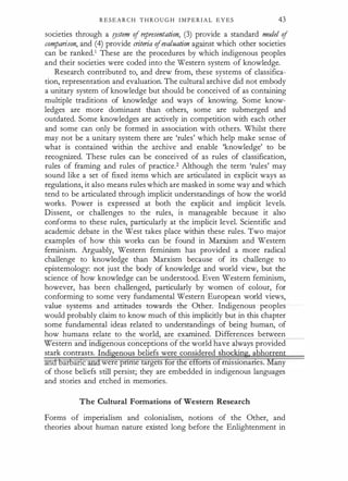 R E S E A R C H T H R O U G H I M P E R I A L E Y E S 43
societies through a !)Stem of representation, (3) provide a standard model of
comparison, and (4) provide criteria ofevaluation against which other societies
can be ranked.1 These are the procedures by which indigenous peoples
and their societies were coded into the Western system of knowledge.
Research contributed to, and drew from, these systems of classifica­
tion, representation and evaluation. The cultural archive did not embody
a unitary system of knowledge but should be conceived of as containing
multiple traditions of knowledge and ways of knowing. Some know­
ledges are more dominant than others, some are submerged and
outdated. Some knowledges are actively in competition with each other
and some can only be formed in association with others. Whilst there
may not be a unitary system there are 'rules' which help make sense of
what is contained within the archive and enable 'knowledge' to be
recognized. These rules can be conceived of as rules of classification,
rules of framing and rules of practice.2 Although the term 'rules' may
sound like a set of fixed items which are articulated in explicit ways as
regulations, it also means rules which are masked in some way and which
tend to be articulated through implicit understandings of how the world
works. Power is expressed at both the explicit and implicit levels.
Dissent, or challenges to the rules, is · manageable because it also
conforms to these rules, particularly at the implicit level. Scientific and
academic debate in the West takes place within these rules. Two major
examples of how this works can be found in Marxism and Western
feminism. Arguably, Western feminism has provided a more radical
challenge to knowledge than Marxism because of its challenge to
epistemology: not just the body of knowledge and world view, but the
science of how knowledge can be understood. Even Western feminism,
however, has been challenged, particularly by women of colour, for
conforming to some very fundamental Western European world views,
value systems and attitudes towards the Other. Indigenous peoples ·
would probably claim to know much of this implicitly but in this chapter
some fundamental ideas related to understandings of being human, of
how humans relate to the world, are examined. Differences between
estern an m genous conceptions of the world have always provided
stark contrasts. Indigenous beliefs were considered shocking. abhorrent
andbarbanc and were pnme targets for the efforts of nuss10nanes. Many
of those beliefs still persist; they are embedded in indigenous languages
and stories and etched in memories.
The Cultural Formations of Western Research
Forms of imperialism and colonialism, notions of the Other, and
theories about human nature existed long before the Enlightenment in
 