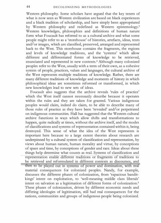 44 D E C OL O N I Z I N G M E T H O D OL O G I E S
Western philosophy. Some scholars have argued that the key tenets of
what is now seen as Western civilization are based on black experiences
and a black tradition of scholarship, and have simply been appropriated
by Western philosophy and redefined as Western epistemology.3
Western knowledges, philosophies and definitions of human nature
form what Foucault has referred to as a cultural archive and what some
people might refer to as a 'storehouse' of histories, artefacts, ideas, texts
and/or images, which are classified, preserved, arranged and represented
back to the West. This storehouse contains the fragments, the regions
and levels of knowledge traditions, and the 'systems' which allow
different and differentiated forms of knowledge to be retrieved,
enunciated and represented in new contexts.4 Although many colonized
peoples refer to the West, usually with a term of their own, as a cohesive
system of people, practices, values and languages, the cultural archive of
the West represents multiple traditions of knowledge. Rather, there are
many different traditions of knowledge and moments of history in which
philosophical ideas are sometimes reformed or transformed, in which
new knowledges lead to new sets of ideas.
Foucault also suggests that the archive reveals 'rules of practice'
which the West itself cannot necessarily describe because it operates
within the rules and they are taken for granted. Various indigenous
peoples would claim, indeed do claim, to be able to describe many of
those rules of practice as they have been 'revealed' and/or perpetrated
on indigenous communities. Hall has suggested that the Western cultural
archive functions in ways which allow shifts and transformations to
happen, quite radically at times, without the archive itself, and the modes
of classifications and systems of representation contained within it, being
destroyed. This sense of what the idea of the West represents is
important here because to a large extent theories about research are
underpinned by a cultural system of classification and representation, by
views about human nature, human morality and virtue, by conceptions
of space and time, by conceptions of gender and race. Ideas about these
things help determine what counts as real. Systems of classification and
representat:J.on ena e erent tra t:J.ons or ragments o tra nons to
be retrieved and reformulated in different contexts as discourse
hl and
men to be played out 1n systems of power and domtnation, W1 real
material consequences for colonized peoples. Nandy, for example,
discusses the different phases of colonization, from 'rapacious bandit­
kings' intent on exploitation, to 'well-meaning middle class liberals'
intent on salvation as a legitimation of different forms of colonization.5
These phases of colonization, driven by different economic needs and
differing ideologies of legitimation, still had real consequences for the
nations, communities and groups of indigenous people being colonized.
 