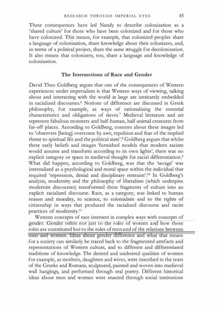 R E S E A R C H T H R O U G H I M P E R I A L E Y E S 45
These consequences have led Nandy to describe colonization as a
'shared culture' for those who have been colonized and for those who
have colonized. This means, for example, that colonized . peoples share
a language of colonization, share knowledge about their colonizers, and,
in terms of a political project, share the same struggle for decolonization.
It also means that colonizers, too, share a language and knowledge of
colonization.
The Intersections of Race and Gender
David Theo Goldberg argues that one of the consequences of Western
experiences under imperialism is that Western ways of viewing, talking
about and interacting with the world at large are intricately embedded
in racialized discourses.6 Notions of difference are discussed in Greek
philosophy, for example, as ways of rationalizing the essential
characteristics and obligations of slaves.7 Medieval literature and art
represent fabulous monsters and half-human, half-animal creatures from
far-off places. According to Goldberg, concern about these images led
to 'observers (being] overcome by awe, repulsion and fear of the implied
threat to spiritual life and the political state'.8 Goldberg argues that whilst
these early beliefs and images 'furnished models that modern racism
would assume and transform according to its own lights', there was no
explicit category or space in medieval thought for racial differentiation.9
What did happen, according to Goldberg, was that the 'savage' was
internalized as a psychological and moral space within the individual that
required 'repression, denial and disciplinary restraint'.10 In Goldberg's
analysis, modernity and the philosophy of liberalism (which underpins
modernist discourses) transformed these fragments of culture into an
explicit racialized discourse. Race, as a category, was linked to human
·reason and morality, to science, to colonialism and to the rights of
citizenship in ways that produced the racialized discourse and racist
practices of modernity.11
Western concepts of race intersect in complex ways with concepts of
gen er. en er re ers not JUSt to e ro es o women an ow those
roles are constituted but to the roles ofmen and of the relations between
men and women. Ideas aboUt gender diff'erence and what that means
for a society can similarly be traced back to the fragmented artefacts and
representations of Western culture, and to different and differentiated
traditions of knowledge. The desired and undesired qualities of women
for example, as mothers, daughters and wives, were inscribed in the texts
of the Greeks and Romans, sculptured, painted and woven into medieval
wall hangings, and performed through oral poetry. Different historical
ideas about men and women were enacted through social institutions
 