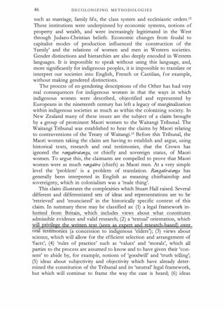 46 D E C O L O N I Z I N G M E T H O D O L O G I E S
such as marriage, family life, the class system and ecclesiastic orders.12
These institutions were underpinned by economic systems, notions of
property and wealth, and were increasingly legitimated in the West
through Judaeo-Christian beliefs. Economic changes from feudal to
capitalist modes of production influenced the construction of the
'family' and the relations of women and men in Western societies.
Gender distinctions and hierarchies are also deeply encoded in Western
languages. It is impossible to speak without using this language, and,
more significantly for indigenous peoples, it is impossible to translate or
interpret our societies into English, French or Castilian, for example,
without making gendered distinctions.
The process of en-gendering descriptions of the Other has had very
real consequences for indigenous women in that the ways in which
indigenous women were described, objectified and represented by
Europeans in the nineteenth century has left a legacy of marginalization
within indigenous societies as much as within the colonizing society. In
New Zealand many of these issues are the subject of a claim brought
by a group of prominent Maori women to the Waitangi Tribunal. The
Waitangi Tribunal was established to hear the claims by Maori relating
to contraventions of the Treaty of Waitangi.13 Before this Tribunal, the
Maori women taking the claim are having to establish and argue, using
historical texts, research and oral testimonies, that the Crown has
ignored the rangatiratanga, or chiefly and sovereign status, of Maori
women. To argue this, the claimants are compelled to prove that Maori
women were as much rangatira (chiefs) as Maori men. At a very simple
level the 'problem' is a problem of translation. Rangatiratanga has
generally been interpreted in English as meaning chieftainship and
sovereignty, which in colonialism was a 'male thing'.
This claim illustrates the complexities which Stuart Hall raised. Several
different and differentiated sets of ideas and representations are to be
'retrieved' and 'enunciated' in the historically specific context of this
claim. In summary these may be classified as: (1) a legal framework in­
herited from Britain, which includes views about what constitutes
admissible evidence and valid research; (2) a 'textual' orientation, which
will prizye�e the written text (seen as expert and research-based) gyer
ora:I testunonies (a concession to indigenous 'elders'); (3) views about
science, which will allow for the efficient selection and arrangement of
'facts'; (4) 'rules of practice' such as 'values' and 'morals', which all
parties to the process are assumed to know and to have given their 'con­
sent' to abide by, for example, notions of 'goodwill' and 'truth telling';
(5) ideas about subjectivity and objectivity which have already deter­
mined the constitution of the Tribunal and its 'neutral' legal framework,
but which will continue to frame the way the case is heard; (6) ideas
 