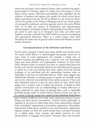 R E S E A R C H T H R O U G H I M P E RI A L E Y E S 47
about time and space, views related to history, what constitutes the appro­
priate length of a hearing, 'shape' of a claim, size of the panel; (1) views
about human nature, individual accountability and culpability; (8) the
selection of speakers and experts, who speaks for whom, whose know­
ledge is presumed to be the 'best fit' in relation to a set of proven 'facts';
and (9) the politics of the Treaty of Waitangi and the way those politics
are managed by politicians and other agencies such as the media. Within
each set of ideas are systems of classification and representation;
epistemological, ontological, juridical, anthropological and ethical, which
are coded in such ways as to 'recognize' each other and either mesh
together, or create a cultural 'force field' which can screen out competing
and appositional discourses. Taken as a whole system, these ideas
determine the wider rules of practice which ensure that Western interests
remain dominant.
Conceptualizations of the Individual and Society
Social science research is based upon ideas, beliefs and theories about
the social world. While it is acknowledged that people always live in
some form of social organization (for example, a family unit, an
efficient hunting and gathering unit, a pastoral unit, and increasingly
larger and more effective and sophisticated variations of those basic
units), Western forms of research also draw on cultural ideas about the
human 'self and the relationship between the individual and the groups
to which he or she may belong. Such ideas explore both the internal
workings of an individual and the relationships between what an
individual is and how an individual behaves. These ideas suggest that
relationships between or among groups of people are basically causal
and can be observed and predicted. Some earlier accounts of how and
why individuals behave as they do were based on ideas which often
began with a creation story to explain the presence of people in their
specific environment and on understandings of human behaviour as
being connected to some form of external force, such as spirituall
powerful beings, 'gods' or sacred objects. Human activity was seen to
be caused b
· ·
pean soc1ettes wo not have made much distinction between human
beings and their natural environment. Classical Greek philosophy is
regarded as the point at which ideas about these relationships changed
from 'naturalistic' explanations to humanistic explanations. Naturalistic
explanations linked nature and life as one and humanistic explanations
separate people out from the world around them, and place humanity
on a higher plane (than animals and plants) because of such
characteristics as language and reason.14 Socrates, Plato and Aristotle
 