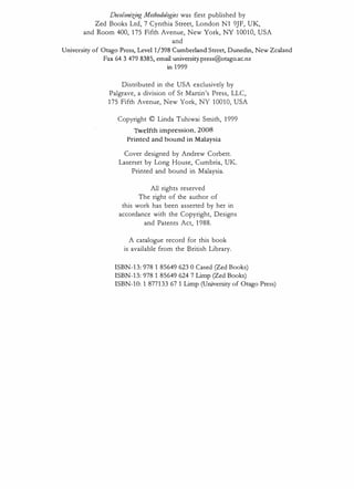 Decolonizing Methodologies was first published by
Zed Books Ltd, 7 Cynthia Street, London N1 9JF, UK,
and Room 400, 175 Fifth Avenue, New York, NY 10010, USA
and
University of Otago Press, Level 1/398 Cumberland Street, Dunedin, New Zealand
Fax 64 3 479 8385, email univcrsity.press@otago.ac.nz
in 1999
Distributed in the USA exclusively by
Palgrave, a division of St Martin's Press, LLC,
175 Fifth Avenue, New York, NY 10010, USA
Copyright © Linda Tuhiwai Smith, 1999
Twelfth impression, 2008
Printed and bound in Malaysia
Cover designed by Andrew Corbett.
Laserset by Long House, Cumbria, UK.
Printed and bound in Malaysia.
All rights reserved
The right of the author of
this work has been asserted by her in
accordance with the Copyright, Designs
and Patents Act, 1988.
A catalogue record for this book
is available from the British Library.
ISBN-13: 978 1 85649 623 0 Cased (Zed Books)
ISBN-13: 978 1 85649 624 7 Limp (Zed Books)
ISBN-10: 1 877133 67 1 Limp (University of Otago Press)
 
