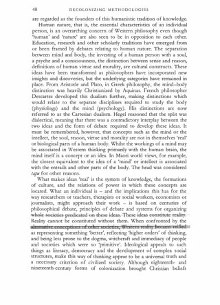 48 D E C O L O N I Z I N G M E T H O D O L O G I E S
are regarded as the founders of this humanistic tradition of knowledge.
Human nature, that is, the essential characteristics of an individual
person, is an overarching concern of Western philosophy even though
'human' and 'nature' are also seen to be in opposition to each other.
Education, research and other scholarly traditions have emerged from
or been framed by debates relating to human nature. The separation
between mind and body, the investing of a human person with a soul,
a psyche and a consciousness, the distinction between sense and reason,
definitions of human virtue and morality, are cultural constructs. These
ideas have been transformed as philosophers have incorporated new
insights and discoveries, but the underlying categories have remained in
place. From Aristotle and Plato, in Greek philosophy, the mind-body
distinction was heavily Christianized by Aquinas. French philosopher
Descartes developed this dualism further, making distinctions which
would relate to the separate disciplines required to study the body
(physiology) and the mind (psychology). His distinctions are now
referred to as the Cartesian dualism. Hegel reasoned that the split was
dialectical, meaning that there was a contradictory interplay between the
two ideas and the form of debate required to develop these ideas. It
must be remembered, however, that concepts such as the mind or the
intellect, the soul, reason, virtue and morality are not in themselves 'real'
or biological parts of a human body. Whilst the workings of a mind may
be associated in Western thinking primarily with the human brain, the
mind itself is a concept or an idea. In Maori world views, for example,
the closest equivalent to the idea of a 'mind' or intellect is associated
with the entrails and other parts of the body. The head was considered
tapu for other reasons.
What makes ideas 'real' is the system of knowledge, the formations
of culture, and the relations of power in which these concepts are
located. What an individual is - and the implications this has for the
way researchers or teachers, therapists or social workers, economists or
journalists, might approach their work - is based on centuries of
philosophical debate, principles of debate and systems for organizing
-Whole-soGi�� --pE@die-attld--Ga-t:hese---id�ese-i cleas-- eens-titate- reali- .
Reality cannot be constituted without them. When confronted by the
adt rr stj I ,· E !l · ti s, '¥6' s' )j 5 1 azn zeiJieJ
as representing something 'better', reflecting 'higher orders' of thinking,
and being less prone to the dogma, witchcraft and immediacy of people
and societies which were so 'primitive'. Ideological appeals to such
things as literacy, democracy and the development of complex social
structures, make this way of thinking appear to be a universal truth and
a necessary criterion of civilized society. Although eighteenth- and
nineteenth-century forms of colonization brought Christian beliefs
 