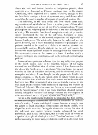 R E S E A R C H T H R O U G H I M P E RIAL E Y E S 49
about the soul and human morality to indigenous peoples, these
concepts were discussed in Western traditions prior to Christianity.
Christianity, when organized into a system of power, brought to bear
on these basic concepts a focus of systematic study and debate which
could then be used to regulate all aspects of social and spiritual life.
The individual, as the basic social unit from which other social
organizations and social relations form, is another system of ideas which
needs to be understood as part of the West's cultural archive. Western
philosophies and religions place the individual as the basic building block
of society. The transition from feudal to capitalist modes of production
simply emphasized the role of the individual. Concepts of social
development were seen as the natural progression and replication of
human development. The relationship between the individual and the
group, however, was a major theoretical problem for philosophy. This
problem tended to be posed as a dialectic or tension between two
irreconcilable notions. Hegel's dialectic on the self and society has
become the most significant model for thinking about this relationship.
His master-slave construct has served as a form of analysis which is
both psychological and sociological, and in the colonial context highly
political.
Rousseau has a particular influence over the way indigenous peoples
in the South Pacific came to be regarded, because of his highly
romanticized and idealized view of human nature. It is to Rousseau that
the idea of the 'noble savage' is attributed. This view linked the natural
world to an idea of innocence and purity, and the developed world to
corruption and decay. It was thought that the people who lived in the
idyllic conditions of the South Pacific, close to nature, would possess
'noble' qualities from which the West could relearn and rediscover what
had been lost. This romanticized view was particularly relevant to the
way South Pacific women were represented, especially the women of
Tahiti and Polynesia. The view soon lost favour, or was turned around
into the 'ignoble savage', when it was found that these idealized humans
actually indulged in 'barbaric' and 'savage' customs and were capable of
-whar were-vi a ac s o grave tn)US ce an '<iesp1ca ty .
Just as in the psychological traditions the individual has been central,
56 Mt!hin soetofogtdd traihuons tliemihVIdaifIS assmnedto be ftle bas1c
unit of a society. A major sociological concern becomes a struggle over
the extent to which individual consciousness and reality shapes, or is
shaped by, social structure. During the nineteenth century this view of
the individual and society became heavily influenced by social
Darwinism. This meant, for example, that a society could be viewed as
a 'species' of people with biological traits.15 'Primitive' societies could be
ranked according to these traits, predictions could be made about their
 