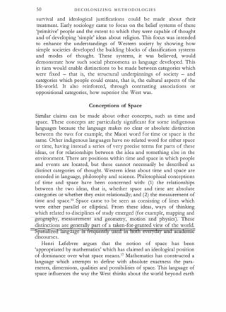 50 D E C O L O N I Z I N G M E T H O D O L O G I E S
survival and ideological justifications could be made about their
treatment. Early sociology came to focus on the belief systems of these
'primitive' people and the extent to which they were capable of thought
and of developing 'simple' ideas about religion. This focus was intended
to enhance the understandings of Western society by showing how
simple societies developed the building blocks of classification systems
and modes of thought. These systems, it was believed, would
demonstrate how such social phenomena as language developed. This
in rurn would enable distinctions to be made between categories which
were fixed - that is, the structural underpinnings of society - and
categories which people could create, that is, the cultural aspects of the
life-world. It also reinforced, through contrasting associations or
appositional categories, how superior the West was.
Conceptions of Space
Similar claims can be made about other concepts, such as time and
space. These concepts are particularly significant for some indigenous
languages because the language makes no clear or absolute distinction
between the two: for example, the Maori word for time or space is the
same. Other indigenous languages have no related word for either space
or time, having instead a series of very precise terms for parts of these
ideas, or for relationships between the idea and something else in the
environment. There are positions within time and space in which people
and events are located, but these cannot necessarily be described as
distinct categories of thought. Western ideas about time and space are
encoded in language, philosophy and science. Philosophical conceptions
of time and space have been concerned with: (1) the relationships
between the two ideas, that is, whether space and time are absolute
categories or whether they exist relationally; and (2) the measurement of
time and space.16 Space came to be seen as consisting of lines which
were either parallel or elliptical. From these ideas, ways of thinking
which related to disciplines of study emerged (for example, mapping and
geograpliy, measurement an geometry, monon an p ys1cs . ese
distinctions are �enerall��art of a taken-for-�ted view of the world.
Spauihzed lang age is 1 quendy used ih bo everyday and acadentit
discourses.
Henri Lefebvre argues that the notion of space has been
'appropriated by mathematics' which has claimed an ideological position
of dominance over what space meansY Mathematics has constructed a
language which attempts to define with absolute exactness the para­
meters, dimensions, qualities and possibilities of space. This language of
space influences the way the West thinks about the world beyond earth
 