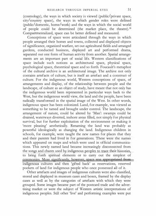 R E S E A R C H T H R O U G H I M P E R I A L E Y E S 51
(cosmology), the ways in which society i s viewed (public/private space,
city/country space), the ways in which gender roles were defined
(public/domestic, home/work) and the ways in which the social world
of people could be determined (the market place, the theatre).18
Compartrnentalized, space can be better defined and measured.
Conceptions of space were articulated through the ways in which
people arranged their homes and towns, collected and displayed objects
of significance, organized warfare, set out agricultural fields and arranged
gardens, conducted business, displayed art and performed drama,
separated out one form of human activity from another. Spatial arrange­
ments are an important part of social life. Western classifications of
space include such notions as architectural space, physical space,
psychological space, theoretical space and so forth. Foucault's metaphor
of the cultural archive is an architectural image. The archive not only
contains artefacts of culture, but is itself an artefact and a construct of
culture. For the indigenous world, Western conceptions of space, of
arrangements and display, of the relationship between people and the
landscape, of culture as an object of study, have meant that not only has
the indigenous world been represented in particular ways back to the
West, but the indigenous world view, the land and the people, have been
radically transformed in the spatial image of the West. In other words,
indigenous space has been colonized. Land, for example, was viewed as
something to be tamed and brought under control. The landscape, the
arrangement of nature, could be altered by 'Man': swamps could be
drained, waterways diverted, inshore areas f
illed, not simply for physical
survival, but for further exploitation of the environment or making it
'more pleasing' aesthetically. Renaming the land was probably as
powerful ideologically as changing the land. Indigenous children in
schools, for example, were taught the new names for places that they
and their parents had lived in for generations. These were the names
which appeared on maps and which were used in official communica­
tions. This newly named land became increasingly disconnected from
the son s and chants used b indi enous eoples to trace their historie
to bring forth spiritual elements or to carry out the simplest of
feJimgpjes More significgptly hgvreyer space vm appropriated ft9m
111 ·genous cultures and then 'gifted back' as reservations, reserved
pockets of land for indigenous people who once possessed .ru.I of it.
Other artefacts and images of indigenous cultures were also classified,
stored and displayed in museum cases and boxes, framed by the display
cases as well as by the categories of artefacts with which they were
grouped. Some images became part of the postcard trade and the adver­
tising market or were the subject of Western artistic interpretations of
indigenous peoples. Still other 'live' and performing examples were put
 