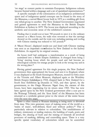 52 D E C O LON I Z I N G M E T H O D O L O G I E S
'on stage' as concert parties to entertain Europeans. Indigenous cultures
became framed within a language and a set of spatialized representations.19
A specific example of the colonization of an indigenous architectural
space and of indigenous spatial concepts can be found in the story of
the Mataatua, a carved Maori house built in 1 875 as a wedding gift from
one tribal group to another. The New Zealand Government negotiated
and gained agreement to send the Mataatua to the British Empire
Exhibition at Sydney in 1 879. The house was displayed according to the
aesthetic and economic sense of the exhibition's curators:
F indi ng that it would cost at least 700 pounds to erec t it in the ordinary
manner as a Maori house, the walls were reversed so that the carvings
showed on the outside; and the total cost, includin g paintin g and roofing
with C hinese matting was reduced to 165 pounds.20
A 'Maori House', displayed inside-out and lined with Chinese matting
was seen as an important contribution by New Zealand to the Sydney
Exhibition. As argued by its original owners,
the house itself had undergone a transformation as a result of being
assimil ated into a B ritish Empire Exhibition. It changed from being a
'living' meeting house whi ch the people used and had become an
ethnologi cal curiosity for strange people to look at the wrong way and in
the wrong place.2t
Having gained agreement for this single purpose, the New Zealand
government then appropriated the house and sent it to England, where
it was displayed at the South Kensington Museum, stored for fo
'rty years
at the Victoria and Albert Museum, displayed again at the Wembley
British Empire Exhibifi.en in 1 924, shipped back to New Zealand for a
South Seas Exhibitio� � Dunedin in 1 925, and then 'given', by the
government, to the Otago Museum. Ngati Awa, the owners of this
house, have been negotiating for its return since 1 983. This has now
been agreed upon by the New Zealand government after a case put to
the Waitangi Tribunal, and the 'door lintel' of the Mataatua has been
returne as a symbolic gesture prior to the return of e entire ouse
over the next two years.
Space ts often vtewed tn Western tlllriking as betng stattc or divorced
from time. This view generates ways of making sense of the world as a
'realm of stasis', well-defined, fixed and without politics.22 This is
particularly relevant in relation to colonialism. The establishment of
military, missionary or trading stations, the building of roads, ports and
bridges, the clearing of bush and the mining of minerals all involved
processes of marking, defining and controlling space. There is a very
specific spatial vocabulary of colonialism which can be assembled
 