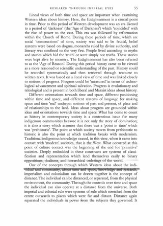 R E S E A R C H T H R O U G H I M P E RIAL E Y E S 55
Lineal views of both time and space are important when examining
Western ideas about history. Here, the Enlightenment is a crucial point
in time. Prior to this period of Western development was an era likened
to a period of 'darkness' (the 'Age of Darkness) which 'coincided' with
the rise of power to the east. This era was followed by reformation
within the Church of Rome. During these periods of time, which are
social 'constructions' of time, society was said to be feudal, belief
systems were based on dogma, monarchs ruled by divine authority, and
literacy was confined to the very few. People lived according to myths
and stories which hid the 'truth' or were simply not truths. These stories
were kept alive by memory. The Enlightenment has also been referred
to as the 'Age of Reason'. During this period history came to be viewed
as a more reasoned or scientific understanding of the past. History could
be recorded systematically and then retrieved through recourse to
written texts. It was based on a lineal view of time and was linked closely
to notions of progress. Progress could be 'measured' in terms of techno­
logical advancement and spiritual salvation. Progress is evolutionary and
teleological and is present in both liberal and Marxist ideas about history.
Different orientations towards time and space, different positioning
within time and space, and different systems of langu�ge for making
space and time 'real' underpin notions of past and present, of place and
of relationships to the land. Ideas about progress are grounded within
ideas and orientations towards time and space. What has come to count
as history in contemporary society is a contentious issue for many
indigenous communities because it is not only the story of domination;
it is also a story which assumes that there was a 'point in time' which
was 'prehistoric'. The point at which society moves from prehistoric to
historic is also the point at which tradition breaks with modernism.
Traditional indigenous knowledge ceased, in this view, when it came into
contact with 'modern' societies, that is the West. What occurred at this
point of culture contact was the beginning of the end for 'primitive'
societies. Deeply embedded in these constructs are systems of classi­
fication and representation which lend themselves easily to binary
-oppositions;-dmdisms, and hierarchical-orderings-of-the---worl-rl--.----
One of_ the concepts through which Western ideas about the indi­
wldtita iHt! Et:lffiffitHHfY, ftBO&i m¥te ilfii4 SfSAee, lffiOMeage ilfl8 FeSE&eh,
imperialism and colonialism can be drawn together is the concept of
distance. The individual can be distanced, or separated, from the physical
environment, the community. Through the controls over time and space
the individual can also operate at a distance from the universe. Both
imperial and colonial rule were systems of rule which stretched from the
centre outwards to places which were far and distant. Distance again
separated the indiv�d�als in power Jrom the subjects they governed. It
 