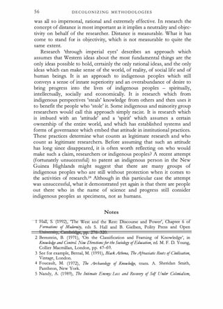 56 D E C O LO N I Z I N G M E T H O D O L O G I E S
was all s o impersonal, rational and extremely effective. I n research the
concept of distance is most important as it implies a neutrality and objec­
tivity on behalf of the researcher. Distance is measurable. What it has
come to stand for is objectivity, which is not measurable to quite the
same extent.
Research 'through imperial eyes' describes an approach which
assumes that Western ideas about the most fundamental things are the
only ideas possible to hold, certainly the only rational ideas, and the only
ideas which can make sense of the world, of reality, of social life and of
human beings. It is an approach to indigenous peoples which still
conveys a sense of innate superiority and an overabundance of desire to
bring progress into the lives of indigenous peoples - spiritually,
intellectually, socially and economicallY, It is research which from
indigenous perspectives 'steals' knowledge from others and then uses it
to benefit the people who 'stole' it. Some indigenous and minority group
researchers would call this approach simply racist. It is research which
is imbued with an 'attitude' and a 'spirit' which assumes a certain
ownership of the entire world, and which has established systems and
forms of governance which embed that attitude in institutional practices.
These practices determine what counts as legitimate research and who
count as legitimate researchers. Before assuming that such an attitude
has long since disappeared, it is often worth reflecting on who would
make such a claim, researchers or indigenous peoples? A recent attempt
(fortunately unsuccessful) to patent an indigenous person in the New
Guinea Highlands might suggest that there are many groups of
indigenous peoples who are still without protection when it comes to
the activities of research.24 Although in this particular case the attempt
was unsuccessful, what it demonstrated yet again is that there are people
out there who in the name of science and progress still consider
indigenous peoples as specimens, not as humans.
Notes
I Hall, S. (f992), "lhe West and the
Formations of Modernity, eds S. Hall
2 Bernstein, B. (1971), 'On the Classification and Framing of Knowledge', in
Knowled
ge and ControL New Directionsforthe Sociology ofEducation, ed. M. F. D. Young,
Collier Macmillan, London, pp. 47-69.
3 See for example, Bernal, M. (1991), Black Athena, TheA.froasiatic Roots ofCivilisation,
Vintage, London.
4 Foucault, M. (1 972), The Archaeology of Knowled
ge, trans. A. Sheridan Smith,
Pantheon, New York.
5 Nandy, A. (1 989), The Intimate Enenry: Loss and Recovery of Se!f Under Colonialism,
 