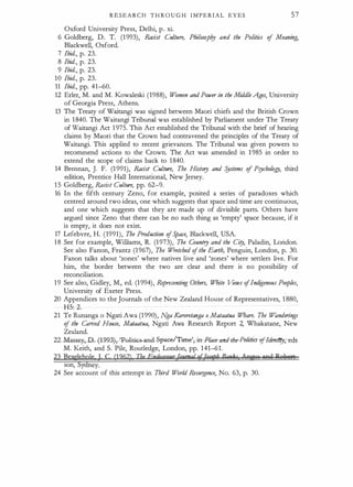 R E S E A R C H T H R O U G H I M P E R I A L EYES 57
Oxford University Press, Delhi, p. xi.
6 Goldberg, D. T. (1993), Racist Culture, Philosopi?J and the Politics of Meaning,
Blackwell, Oxford.
7 Ibid., p. 23.
8 Ibid., p. 23.
9 Ibid., p. 23.
10 Ibid., p. 23.
11 Ibid., pp. 41-60.
12 Erler, M. and M. Kowaleski (1988), W
omen and Power in the Middle Ages, University
of Georgia Press, Athens.
13 The Treaty of Waitangi was signed berween Maori chiefs and the British Crown
in 1 840. The Waitangi Tribunal was established by Parliament under The Treaty
of Waitangi Act 1 975. This Act established the Tribunal with the brief of hearing
claims by Maori that the Crown had contravened the principles of the Treaty of
Waitangi. This applied to recent grievances. The Tribunal was given powers to
recommend actions to the Crown. The Act was amended in 1 985 in order to
extend the scope of claims back to 1840.
14 Brennan, ). F. (1 991), IWcist Culture, The History and Systems of Psychology, third
edition, Prentice Hall International, New Jersey.
1 5 Goldberg, IWcist Culture, pp. 62-9.
16 In the fifth century Zeno, for example, posited a series of paradoxes which
centred around rwo ideas, one which suggests that space and time are continuous,
and one which suggests that they are made up of divisible parts. Others have
argued since Zeno that there can be no such thing as 'empty' space because, if it
is empty, it does not exist.
17 Lefebvre, H. (1991), The Production ofS
pace, Blackwell, USA.
1 8 See for example, Williams, R. (1973), The Country and the Ciry, Paladin, London.
See also Fanon, Frantz (1967), The W
retched ofthe Earth, Penguin, London, p. 30.
Fanon talks about 'zones' where natives live and 'zones' where settlers live. For
him, the border berween the rwo are clear and there is no possibility of
reconciliation.
19 See also, Gidley, M., ed. (1994), Representing Others, White Views ofIndigenous Peoples,
University of Exeter Press.
20 Appendices to the Journals of the New Zealand House of Representatives, 1 880,
H5: 2.
21 Te Runanga o Ngati Awa (1990), N
ga Karoretanga o Mataatua Whare. The W
anderings
of the Carved House, Mataatua, Ngati Awa Research Report 2, Whakatane, New
Zealand.
22...Massq,-D..-f1993j, 'Polil;jGs-arui- -SfY*et:fim?,-in-Piace-and-the-PolitiCHJjfdmlitr,eds­
M. Keith, and S. Pile, Routledge, London, pp. 141-61.
23 BeagWT I C (1262) The Endeauaur TqymgloUwph Banks AnwJS 99a Pwlu1S
son, y ey.
24 See account of this attempt in Third W
orld Resurgence, No. 63, p. 30.
 