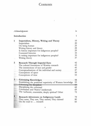 Contents
Acknowled
gements ix
Introduction 1
1
2
Imperialism, History, Writing and Theory
Imperialism
On being human
Writing history and theory
Is history important for indigenous peoples?
Contested histories
Is writing important for indigenous peoples?
Writing theory
Research Through Imperial Eyes
The cultural formations of Western research
The intersections of race and gender
Conceptualizations of the individual and society
Conceptions of space
Conceptions of time
19
20
25
28
29
33
35
37
42
43
45
47
50
53
.3----<::olonizing--Knowledges- -
SS-
Establishing the positional superiority of Western knowledge 59
c J • • zg dte msctptines 55
Disciplining the colonized �8
Colonialism and 'Native' intellectuals 69
The 'authentic, essentialist, deeply spiritual' Other 72
Research Adventures on Indigenous Lands
They came, They saw, They named, They claimed
On the road to ... research
V
78
80
83
 