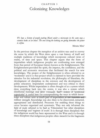 C H A P T E R 3
Colonizing Knowledges
We have a history ofpeople putting Maori under a microscope in the same wtg a
scientist looks at an insect. Tbe ones doing the looking are giving themselves thepower
to define.
Merata Mita1
In the previous chapter the metaphor of an archive was used to convey
the sense by which the West drew upon a vast history of itself and
multiple traditions of knowledge which incorporate cultural views of
reality, of time and space. This chapter argues that the form of
imperialism which indigenous peoples are confronting now emerged
from that period of European history known as the Enlightenment. The
Enlightenment provided the spirit, the impetus, the confidence, and the
political and economic structures that facilitated the search for new
knowledges. The project of the Enlightenment is often referred to as
'modernity' and it is that project which is claimed to have provided the
stimulus for the industrial revolution, the philosophy of liberalism, the
development of disciplines in the sciences and the development of
public education. Imperialism underpinned and was critical to these
developments. Whilst imperialism is often thought of as a system which
drew everything back into the centre, it was also a system which
distribute maten s an 1 eas ou ar s. ·a's notiorrof- 'positional--­
su eriori ' is useful here for conceptualizing the ways in which know-
e ge an c e were a
military strength. Knowledge was also there to be discovered, extracted,
appropriated and distributed. Processes for enabling these things to
occur became organized and systematic. They not only informed the
field of study referred to by Said as 'Orientalism' but other disciplines
of knowledge and 'regimes of truth'. It is through these disciplines that
the indigenous world has been represented to the West and it is through
these disciplines that indigenous peoples often research for the fragments
58
 