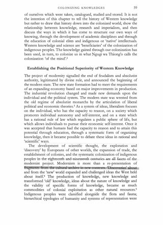 C O L O N I Z I N G KNOWLE D G E S 59
of ourselves which were taken, catalogued, studied and stored. It is not
the intention of this chapter to tell the history of Western knowledge
but rather to draw that history down into the colonized world, show the
relationship between knowledge, research and imperialism, and then
discuss the ways in which it has come to structure our own ways of
knowing, through the development of academic disciplines and through
the education of colonial elites and indigenous or 'native' intellectuals.
Western knowledge and science are 'beneficiaries' of the colonization of
indigenous peoples. The knowledge gained through our colonization has
been used, in turn, to colonize us in what Ngugi wa Thiong'o calls the
colonization 'of the mind'.2
Establishing the Positional Superiority of Western Knowledge
The project of modernity signalled the end of feudalism and absolutist
authority, legitimated by divine rule, and announced the beginning of
the modern state. The new state formation had to meet the requirements
of an expanding economy based on major improvements in production.
The industrial revolution changed and made new demands upon the
individual and the political system. The modern state was wrested from
the old regime of absolutist monarchs by the articulation of liberal
political and economic theories.3 As a system of ideas, liberalism focuses
on the individual, who has the capacity to reason, on a society which
promotes individual autonomy and self-interest, and on a state which
has a rational rule of law which regulates a public sphere of life, but
which allows individuals to pursue their economic self-interest. Once it
was accepted that humans had the capacity to reason and to attain this
potential through education, through a systematic form of organizing
knowledge, then it became possible to debate these ideas in rational and
'scientific' ways.
The development of scientific thought, the exploration and
'discovery' by Europeans of other worlds, the expansion of trade, the
establishment of colonies, and the systematic colonization of indigenous
p-eoptes-in-the-eighteenth-ancl-affieteeath-te-n-tarie ate-alLfacets of tbe
modernist project. Modernism is more than a re-presentation of
 