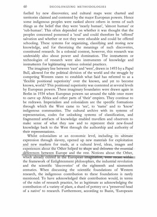 60 D E C O L O N I Z I N G M E T H O D O L O G I E S
fuelled b y new discoveries; and cultural maps were charted and
territories claimed and contested by the major European powers. Hence
some indigenous peoples were ranked above others in terms of such
things as the belief that they were 'nearly human', 'almost human' or
'sub-human'. This often depended on whether it was thought that the
peoples concerned possessed a 'soul' and could therefore be 'offered'
salvation and whether or not they were educable and could be offered
schooling. These systems for organizing, classifying and storing new
knowledge, and for theorizing the meanings of such discoveries,
constituted research. In a colonial context, however, this research was
undeniably also about power and domination. The instruments or
technologies of research were also instruments of knowledge and
instruments for legitimating various colonial practices.
The imaginary line between 'east' and 'west', drawn in 1493 by a Papal
Bull, allowed for the political division of the world and the struggle by
competing Western states to establish what Said has referred to as a
'flexible positional superiority' over the known, and yet to become
known, world.6 This positional superiority was contested at several levels
by European powers. These imaginary boundaries were drawn again in
Berlin in 1 934 when European powers sat around the table once more
to carve up Africa and other parts of 'their' empires. They continue to
be redrawn. Imperialism and colonialism are the specific formations
through which the West came to 'see', to 'name' and to 'know'
indigenous communities. The cultural archive with its systems of
representation, codes for unlocking systems of classification, and
fragmented artefacts of knowledge enabled travellers and observers to
make sense of what they saw and to represent their new-found
knowledge back to the West through the authorship and authority of
their representations.
Whilst colonialism at an economic level, including its ultimate
expression through slavery, opened up new materials for exploitation
and new markets for trade, at a cultural level, ideas, images and
expenences a out e er ne pe lmpe--and-del:ineate--t:he-esseafi.al-
differences between Europe and the rest. Notions about the Other,
which ilieady eXisted ih dte Emopcan mUt@fl:ilf:ldli, ,.ett re s · 11 ·
the framework of Enlightenment philosophies, the industrial revolution
and the scientific 'discoveries' of the eighteenth and nineteenth
centuries. When discussing the scientific foundations of Western
research, the indigenous contribution to these foundations is rarely
mentioned. To have acknowledged their contribution would, in terms
of the rules of research practice, be as legitimate as acknowledging the
contribution of a variety of plant, a shard of pottery or a 'preserved head
of a native' to research. Furthermore, according to Bazin, 'Europeans
 