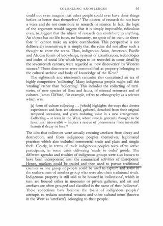 C O L O N I Z I N G KN OWLE D G E S 61
could not even imagine that other people could ever have done things
before or better than themselves'.7 The objects of research do not have
a voice and do not contribute to research or science. In fact, the logic
of the argument would suggest that it is simply impossible, ridiculous
even, to suggest that the object of research can contribute to anything.
An object has no life force, no humanity, no spirit of its own, so there­
fore 'it' cannot make an active contribution. This perspective is not
deliberately insensitive; it is simply that the rules did not allow such a
thought to enter the scene. Thus, indigenous Asian, American, Pacific
and African forms of knowledge, systems of classification, technologies
and codes of social life, which began to be recorded in some detail by
the seventeenth century; were regarded as 'new discoveries' by Western
science.8 These discoveries were commodified as property belonging to
the cultural archive and body of knowledge of the West.9
The eighteenth and nineteenth centuries also constituted an era of
highly competitive 'collecting'. Many indigenous people might call this
'stealing' rather than 'collecting'. This included the collecting of terri­
tories, of new species of flora and fauna, of mineral resources and of
cultures. James Clifford, for example, refers to ethnography as a science
which was
[a] form of culture coyecting . . . [which] highlights the ways that diverse
experiences and facts are selected, gathered, detached from their original
temporal occasions, and given enduring value in a new arrangement.
Collecting - at least in the West, where time is generally thought to be
linear and irreversible - implies a rescue of phenomena from inevitable
historical decay or loss.1o
The idea that collectors were actually rescuing artefacts from decay and
destruction, and from indigenous peoples themselves, legitimated
practices which also included commercial trade and plain and simple
theft. Clearly, in terms of trade indigenous peoples were often active
participants, in some cases delivering 'made to order' goods. The
different agendas and rivalries of indigenous groups were also known to
have been incorporated into the commercial act1V1t1es o uropeans.
Hence muskets could be traded and then used to ursue traditional
enermes or one group o peop e eo e use o ea
the enslavement of another group who were also their traditional rivals.
Indigenous property is still said to be housed in 'collections', which in
turn are housed either in museums or private galleries, and art and
artefacts are often grouped and classified in the name of their 'collector'.
These collections have become the focus of indigenous peoples'
attempts to reclaim ancestral remains and other cultural items (known
in the West as 'artefacts') belonging to their people.
 