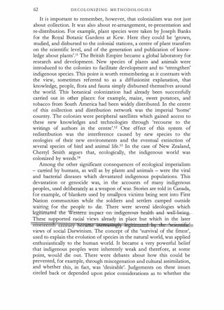 62 D E C O L O N I Z I N G M E T H O D OL O G I E S
It i s important to remember, however, that colonialism was not just
about collection. It was also about re-arrangement, re-presentation and
re-distribution. For example, plant species were taken by Joseph Banks
for the Royal Botanic Gardens at Kew. Here they could be 'grown,
studied, and disbursed to the colonial stations, a centre of plant transfers
on the scientific level, and of the generation and publication of know­
ledge about plants'.11 The British Empire became a global laboratory for
research and development. New species of plants and animals were
introduced to the colonies to facilitate development and to 'strengthen'
indigenous species. This point is worth remembering as it contrasts with
the view, sometimes referred to as a diffusionist explanation, that
knowledge, people, flora and fauna simply disbursed themselves around
the world. This botanical colonization had already been successfully
carried out in other places: for example, maize, sweet potatoes, and
tobacco from South America had been widely distributed. In the centre
of this collection and distribution network was the imperial 'home'
country. The colonies were peripheral satellites which gained access to
these new knowledges and technologies through 'recourse to the
writings of authors in the centre'.12 One effect of this system of
redistribution was the interference caused by new species to the
ecologies of their new environments and the eventual extinction of
several species of bird and animal life.D In the case of New Zealand,
Cherry! Smith argues that, ecologically, the indigenous world was
colonized by weeds.14
Among the other significant consequences of ecological imperialism
- carried by humans, as well as by plants and animals - were the viral
and bacterial diseases which devastated indigenous populations. This
devastation or genocide was, in the accounts of many indigenous
peoples, used deliberately as a weapon of war. Stories are told in Canada,
for example, of blankets used by smallpox victims being sent into First
Nation communities while the soldiers and settlers camped outside
waiting for the people to die. There were several ideologies which
!egitimatea�rerrrimpacr- on --i:nd:igeno-us- -hea!l:b---a£�11-b�rng
These supported racial views already in place but which in the later
lilltetccnilt ccrtlury beeii¥ie metettsbtgl) leghitn:zce 1 1 3 11 ' i tjEi
,
views of social Darwinism. The concept of the 'survival of the fittest',
used to explain the evolution of species in the natural world, was applied
enthusiastically to the human world. It became a very powerful belief
that indigenous peoples were inherently weak and therefore, at some
point, would die out. There were debates about how this could be
prevented, for example, through miscegenation and cultural assimilation,
and whether this, in fact, was 'desirable'. Judgements on these issues
circled back or depended upon prior considerations as to whether the
 