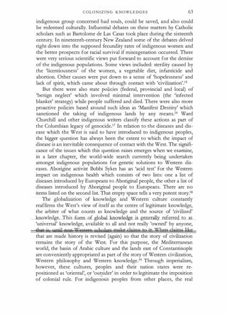 C O LO N I Z I N G KNOWLEDGES 63
indigenous group concerned had souls, could be saved, and also could
be redeemed culturally. Influential debates on these matters by Catholic
scholars such as Bartolome de Las Casas took place during the sixteenth
century. In nineteenth-century New Zealand some of the debates delved
right down into the supposed fecundity rates of indigenous women and
the better prospects for racial survival if miscegenation occurred. There
were very serious scientific views put forward to account for the demise
of the indigenous populations. Some views included: sterility caused by
the 'licentiousness' of the women, a vegetable diet, infanticide and
abortion. Other causes were
·
put down to a sense of 'hopelessness' and
lack of spirit, which came about through contact with 'civilization'.15
But there were also state policies (federal, provincial and local) of
'benign neglect' which involved minimal intervention (the 'infected
blanket' strategy) while people suffered and died. There were also more
proactive policies based around such ideas as 'Manifest Destiny' which
sanctioned the taking of indigenous lands by any means.16 Ward
Churchill and other indigenous writers classify these actions as part of
the Columbian legacy of genocide.17 In relation to the diseases and dis­
ease which the West is said to have introduced to indigenous peoples,
the bigger question has always been the extent to which the impact of
disease is an inevitable consequence of contact with the West. The signifi­
cance of the issues which this question raises emerges when we examine,
in a later chapter, the world-wide search currently being undertaken
amongst indigenous populations for genetic solutions to Western dis­
eases. Aborigine activist Bobbi Sykes has an 'acid test' for the Western
impact on indigenous health which consists of two lists: one a list of
diseases introduced by Europeans to Aboriginal people, the other a list of
diseases introduced by Aboriginal people to Europeans. There are no
items listed on the second list. That empty space tells a very potent story.18
The globalization of knowledge and Western culture constantly
reaffirms the West's view of itself as the centre of legitimate knowledge,
the arbiter of what counts as knowledge and the source of 'civilized'
:wledge This form of global knowledge is generally referred to as
'universal' knowledge, available to all and not really 'owned' by anyone,
Uult; ic llAiil AQA 'l?i1Sii5A E'&laQ)gn; make clgjms to it Jlhep clgjms ljke
that are made history is revised (again) so that the story of civilization
remains the story of the West. For this purpose, the Mediterranean
world, the basin of Arabic culture and the lands east of Constantinople
are conveniently appropriated as part of the story of Western civilization,
Western philosophy and Western knowledge.19 Through imperialism,
however, these cultures, peoples and their nation states were re­
positioned as 'oriental', or 'outsider' in order to legitimate the imposition
of colonial rule. For u;cligeri"'
ous peoples from other places, the real
 