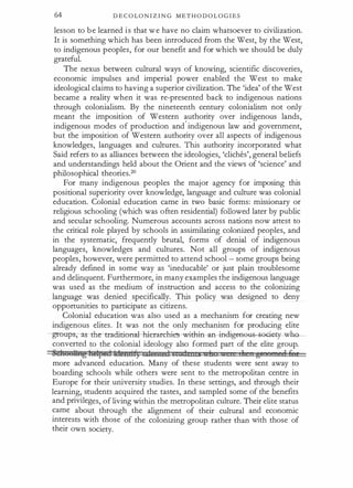 64 D E C O LO N I Z I N G M E T H O D O L O G I E S
lesson to b e learned i s that w e have no claim whatsoever to civilization.
It is something which has been introduced from the West, by the West,
to indigenous peoples, for our benefit and for which we should be duly
grateful.
The nexus between cultural ways of knowing, scientific discoveries,
economic impulses and imperial power enabled the West to make
ideological claims to having a superior civilization. The 'idea' of the West
became a reality when it was re-presented back to indigenous nations
through colonialism. By the nineteenth century colonialism not only
meant the imposition of Western authority over indigenous lands,
indigenous modes of production and· indigenous law arid government,
but the imposition of Western authority over all aspects of indigenous
knowledges, languages and cultures. This authority incorporated what
Said refers to as alliances between the ideologies, 'cliches', general beliefs
and understandings held about the Orient and the views of 'science' and
philosophical theories.20
For many indigenous peoples the major agency for imposing this
positional superiority over knowledge, language and culture was colonial
education. Colonial education came in two basic forms: missionary or
religious schooling (which was often residential) followed later by public
and secular schooling. Numerous accounts across nations now attest to
the critical role played by schools in assimilating colonized peoples, and
in the systematic, frequently brutal, forms of denial of indigenous
languages, knowledges and cultures. Not all groups of indigenous
peoples, however, were permitted to attend school - some groups being
already defined in some way as 'ineducable' or just plain troublesome
and delinquent. Furthermore, in many examples the indigenous language
was used as the medium of instruction and access to the colonizing
language was denied specifically. This policy was designed to deny
opportunities to participate as citizens.
Colonial education was also used as a mechanism for creating new
indigenous elites. It was not the only mechanism for producing elite
-groupS0J:s-the-traditional-h±erarehies--wiclli:n-afi-fltlige-aeH eGiety- wh
converted to the colonial ideology also formed part of the elite group.
�ehoottnghelpedtdendf) c=tencedl ecua nu 1 11 g' RI 6 '
more advanced education. Many of these students were sent away to
boarding schools while others were sent to the metropolitan centre in
Europe for their university studies. In these settings, and through their
learning, students acquired the tastes, and sampled some of the benefits
and privileges, of living within the metropolitan culture. Their elite status
came about through the alignment of their cultural and economic
interests with those of the colonizing group rather than with those of
their own society.
 