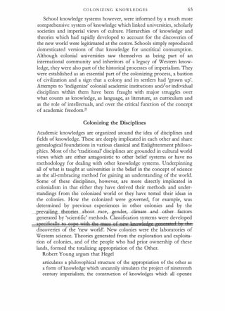 C O L O N I Z I N G KNOWLEDGES 65
School knowledge systems however, were informed by a much more
comprehensive system of knowledge which linked universities, scholarly
societies and imperial views of culture. Hierarchies of knowledge and
theories which had rapidly developed to account for the discoveries of
the new world were legitimated at the centre. Schools simply reproduced
domesticated versions of that knowledge for uncritical consumption.
Although colonial universities saw themselves as being part of an
international community and inheritors of a legacy of Western know­
ledge, they were also part of the historical processes of imperialism. They
were established as an essential part of the colonizing process, a bastion
of civilization and a sign that a colony and its settlers had 'grown up'.
Attempts to 'indigenize' colonial academic institutions and/or individual
disciplines Within them have been fraught with major struggles over
what counts as knowledge, as language, as literature, as curriculum and
as the role of intellectuals, and over the critical function of the concept
of academic freedom.21
Colonizing the Disciplines
Academic knowledges are organized around the idea of disciplines and
fields of knowledge. These are deeply implicated in each other and share
genealogical foundations in various classical and Enlightenment philoso­
phies. Most of the 'traditional' disciplines are grounded in cultural world
views which are either antagonistic to other belief systems or have no
methodology for dealing with other knowledge systems. Underpinning
all of what is taught at universities is the belief in the concept of science
as the all-embracing method for gaining an understanding of the world.
Some of these disciplines, however, are more directly implicated in
colonialism in that either they have derived their methods and under­
standings from the colonized world or they have tested their ideas in
the colonies. How the colonized were governed, for example, was
determined by previous experiences in other colonies and by the
prevailing theories abouLrace,-g..endet:,-climate- and-oth�GOO-ts-­
generated by 'scientific' methods. Classification systems were developed
specjficgllu to cgpe uAtla tAt AN:Q66 efeeu IIeef! le,age e e I Jt i 1 J
11
discoveries of the 'new world'. New colonies were the laboratories of
Western science. Theories generated from the exploration and exploita­
tion of colonies, and of the people who had prior ownership of these
lands, formed the totalizing appropriation of the Other.
Robert Young argues that Hegel
articulates a philosophical structute of the appropriation of the other as
a form of knowledge which uncannily simulates the project of nineteenth
century imperialism; the construction of knowledges which all operate
 