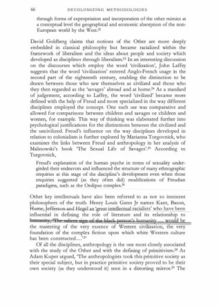 66 D E C O L O N I Z I N G M E T H O D O L O G I E S
through forms of expropriation and incorporation o f the other mimics at
a conceptual level the geographical and economic absorption of the non­
European world by the West.22
David Goldberg claims that notions of the Other are more deeply
embedded in classical philosophy but became racialized within the
framework of liberalism and the ideas about people and society which
developed as disciplines through liberalism.23 In an interesting discussion
on the discourses which employ the word 'civilization', John Laffey
suggests that the word 'civilization' entered Anglo-French usage in the
second part of the eighteenth century, enabling the distinction to be
drawn between those who saw themselves as civilized and those who
they then regarded as the 'savages' abroad and at home.24 As a standard
of judgement, according to Laffey, the word 'civilized' became more
defined with the help of Freud and more specialized in the way different
disciplines employed the concept. One such use was comparative and
allowed for comparisons between children and savages or children and
women, for example. This way of thinking was elaborated further into
psychological justifications for the distinctions between the civilized and
the uncivilized. Freud's influence on the way disciplines developed in
relation to colonialism is further explored by Marianna Torgovnick, who
examines the links between Freud and anthropology in her analysis of
Malinowski's book 'The Sexual Life of Savages'.25 According to
Turgovnick,
Freud's explanation of the human psyche in terms of sexuality under­
girded their endeavors and influenced the structure of many ethnographic
enquiries at this stage of the discipline's development even when those
enquiries suggested (as they often did) modifications of Freudian
paradigms, such as the Oedipus complex.26
Other key intellectuals have also been referred to as not so innocent
philosophers of the truth. Henry Louis Gates Jr names Kant, Bacon,
Ham�ff�t=Hl-and..Hegel as 'grea · al racialists' who have been
influential in defining the role of literature and its relationship to
1 ·,3, '31 lj ' 1 ige eftktt lilack person's hpmanity would be
the mastering of the very essence of Western civilization, the very
foundation of the complex fiction upon which white Western culture
has been constructed. . . .'27
Of all the disciplines, anthropology is the one most closely associated
with the study of the Other and with the defining of prirnitivism,28 As
Adam Kuper argued, 'The anthropologists took this primitive society as
their special subject, but in practice primitive society proved to be' their
own society (as they understood it) seen in a distorting rnirror.29 The
 