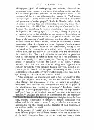 C O L O N I Z I N G KNOWLEDGES 67
ethnographic 'gaze' of anthropology has collected, classified and
represented other cultures to the extent that anthropologists are often
the academics popularly perceived by the indigenous world as the
epitome of all that it is bad with academics. Haunani Kay Trask accuses
anthropologists of being 'takers and users' who 'exploit the hospitality
and generosity of native people'.30 Trinh T. Minh-ha makes similar
references to anthropology and anthropologists, including those whose
intent now is to train Third World anthropologists. 'Gone out of date,'
she says, 'then revitalised, the mission of civilizing savages mutates into
the imperative of "making equal".'31 In writing a history of geography,
Livingstone refers to this discipline as the 'science of imperialism par
excellence'.32 His comment relates to geographical studies into such
things as the mapping of racial difference, the links which were drawn
between climate and mental abilities, the use of map makers in French
colonies for military intelligence and the development of acclimatization
societies.33 As suggested above in the Introduction, history is also
implicated in the construction of totalizing master discourses which
control the Other. The history of the colonies, from the perspective of
the colonizers, has effectively denied other views of what happened and
what the significance of historical 'facts' may be to the colonized. 'If
history is written by the victor,' argues Janet Abu-Lughod, 'then it must,
almost by definition, "deform" the history of the others.'34 Donna
Awatere claims that, 'The process of recording what happened auto­
matically favours the white occupiers because they won. In such a way
a whole past is "created" and then given the authority of truth.'35 These
comments have been echoed wherever indigenous peoples have had the
opportunity to 'talk back' to the academic world.
While disciplines are implicated in each other, particularly in their
shared philosophical foundations, they are also insulated from each
other through the maintenance of what are known as disciplinary
boundaries. Basil Bernstein has shown how this works in his paper on
the 'classification and framing of knowledge'.36 Insulation enables
disciplines to develop independently. Their histories are kept separate
-an"d-'pur�orrcep ts-ohcademic- -freedo�eareh-fer-�;�rul­
'democracy' underpin the notion of independence and are vigorously
defend@t! ey MfeH@etttlt§. iHSMMlt) ptYbibtb :& cJig iptitte ft 111 dt '
side', enabling communities of scholars to distance themselves from
others and, in the more extreme forms, to absolve themselves of
responsibility for what occurs in other branches of their discipline, in
the academy and in the world.
In the context of research and at a very pragmatic level researchers
from different projects and different research teams can be in and out
of the same community (much in the way many government social
 