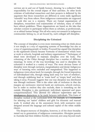 68 D E C O L O N I Z I N G M E T H O D O L O G I E S
services are in and out of family homes), showing 'as a collective' little
responsibility for the overall impact of their activities. At other levels
criticism of individual researchers and their projects is deflected by the
argument that those researchers are different in some really significant
'scientific' way from others. How indigenous communities are supposed
to work this out is a mystery. There are formal organizations of
disciplines, researchers and communities of scholars, many of which
have ethical guidelines. These �rganizations are based on the idea that
scholars consent to participate within them as scholars, as professionals,
or as ethical human beings. Not all who carry out research in indigenous
communities belong to, or are bound by, such collegial self-discipline.
Disciplining the Colonized
The concept of discipline is even more interesting when we think about
it not simply as a way of organizing systems of knowledge but also as
a way of organizing people or bodies. Foucault has argued that discipline
in the eighteenth century became 'formulas of domination' which were
at work in schools, hospitals and military organizationsY Techniques of
detail were developed to maintain discipline over the body. The
colonizing of the Other through discipline has a number of different
meanings. In terms of the way knowledge was used to discipline the
colonized it worked in a variety of ways. The most obvious forms of
discipline were through exclusion, marginalization and denial. Indigenous
ways of knowing were excluded and marginalized. This happened to
indigenous views about land, for example, through the forced imposition
of individualized title, through taking land away for 'acts of rebellion',
and through redefining land as 'waste land' or 'empty land' and then
taking it away. Foucault suggests that one way discipline was distributed
was through enclosure. This is the other side of exclusion in that the
margins are enclosures: reserved lands are enclosures, schools enclose,
but in order to enclose they also exclude, there is something on the
outside. Disci line is also partitioned, individuals separated and space
compartmentalized. This allowe or e ctent supervts.on for
'
· tinctions to be made between individuals. This form of
discipline wor e at e curnc urn eve ,
for selecting out 'native' children and girls for domestic and manual
work. It worked also at the assessment level, with normative tests
designed around the language and cultural capital of the white middle
classes.
The deepest memory of discipline, however, is of the sheer brutality
meted out to generations of indigenous communities. Aborigine parents
in Australia had their children forcibly removed, sent away beyond reach
 