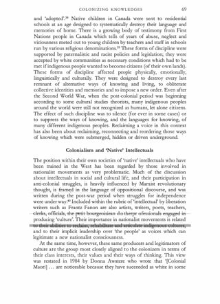 C O L O N I Z I N G KNOWLED G E S 69
and 'adopted'.38 Native children in Canada were sent to residential
schools at an age designed to systematically destroy their language and
memories of home. There is a growing body of testimony from First
Nations people in Canada which tells of years of abuse, neglect and
viciousness meted out to young children by teachers and staff in schools
run by various religious denominations.39 These forms of discipline were
supported by paternalistic and racist policies and legislation; they were
accepted by white communities as necessary conditions which had to be
met if indigenous people wanted to become citizens (of their own lands).
These forms of discipline affected people physically, emotionally,
linguistically and culturally. They were designed to destroy every last
remnant of alternative ways of knowing and' living, to obliterate
collective identities and memories and to impose a new order. Even after
the Second World War, when the post-colonial period was beginning
according to some cultural studies theorists, many indigenous peoples
around the world were still not recognized as humans, let alone citizens.
The effect of such discipline was to silence (for ever in some cases) or
to suppress the ways of knowing, and the languages for knowing, of
many different indigenous peoples. Reclaiming a voice in this context
has also been about reclaiming, reconnecting and reordering those ways
of knowing which were submerged, hidden or driven underground.
Colonialism and 'Native' Intellectuals
The position within their own societies of 'native' intellectuals who have
been trained in the West has been regarded by those involved in
nationalist movements as very problematic. Much of the discussion
about intellectuals in social and cultural life, and their participation in
anti-colonial struggles, is heavily influenced by Marxist revolutionary
thought, is framt:d in the language of appositional discourse, and was
written during the p,ost-war period when struggles for independence
were under way.40 Included within the rubric of 'intellectual' by liberation
writers such as Frantz Fanon are also artists, writers, poets, teachers,
-c-lerks,--B-ffieials,--the-petit-be·tffgeeisie--aa d --e ther-pr -efessienals-- eagagecl--ia­
producing 'culture'. Their importance in nationalist movements is related
1t · 1 "d:ici a ze ltLi:tn,zeh:zl:Cl:h t a 1
·
tA' · rg J s,
and to their implicit leadership over 'the people' as voices which can
legitimate a new nationalist consciousness.
At the same time, however, these same producers and legitimators of
culture are the group most closely aligned to the colonizers in terms of
their class interests, their values and their ways of thinking. This view
was restated in 1984 by Donna Awatere who wrote that '[Colonial
Maori] . . . are noticeable because they have succeeded as white in some
 