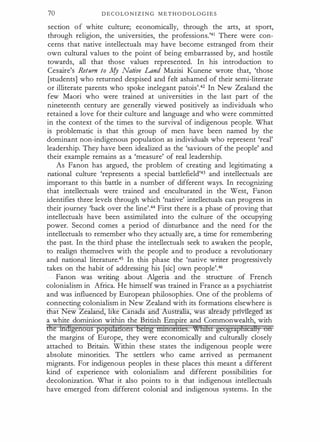 70 D E C O L O N I Z I N G M E T H O D O L O G I E S
section o f white culture; economically, through the arts, at sport,
through religion, the universities, the professions.'41 There were con­
cerns that native intellectuals may have become estranged from their
own cultural values to the point of being embarrassed by, and hostile
towards, all that those values represented. In his introduction to
Cesaire's Return to k[y Native Land Mazisi Kunene wrote that, 'those
[students] who returned despised and felt ashamed of their semi-literate
or illiterate parents who spoke inelegant patois'.42 In New Zealat;J.d the
few Maori who were trained at universities in the last part of the
nineteenth century are generally viewed positively as individuals who
retained a love for their culture and language and who were committed
in the context of the times to the survival of indigenous people. What
is problematic is that this group of men have been named by the
dominant non-indigenous population as individuals who represent 'real'
leadership. They have been idealized as the 'saviours of the people' and
their example remains as a 'measure' of real leadership.
As Fanon has argued, the problem of creating and legitimating a
national culture 'represents a special battlefield'43 and intellectuals are
important to this battle in a number of different ways. In recognizing
that intellectuals were trained and enculturated in the West, Fanon
identifies three levels through which 'native' intellectuals can progress in
their journey 'back over the line'.44 First there is a phase of proving that
intellectuals have been assimilated into the culture of the occupying
power. Second comes a period of disturbance and the need for the
intellectuals to remember who they actually are, a time for remembering
the past. In the third phase the intellectuals seek to awaken the people,
to realign themselves with the people and to produce a revolutionary
and national literature.45 In this phase the 'native writer progressively
takes on the habit of addressing his [sic] own people'.46
Fanon was writing about Algeria and the structure of French
colonialism in Africa. He himself was trained in France as a psychiatrist
and was influenced by European philosophies. One of the problems of
connecting colonialism in New Zealand with its formations elsewhere is
that New Zea:Iand, like ana a and ustr a, was ea y p · · e er-as­
a white dominion within the British Empire and Commonwealth, with
d'ie ihdigenous poptdaiions being nilimnaes. %hdst geograpfnciHy on
the margins of Europe, they were economically and culturally closely
attached to Britain. Within these states the indigenous people were
absolute minorities. The settlers who came arrived as permanent
migrants. For indigenous peoples in these places this meant a different
kind of experience with colonialism and different possibilities for
decolonization. What it also points to is that indigenous intellectuals
have emerged from different colonial and indigenous systems. In the
 