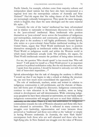 C O LO N I Z I N G KN OWLE D G E S 71
Pacific Islands, for example, scholars come from majority cultures and
independent island nations but they have also been incorporated at a
regional level into the metropolitan cultures of Australia and New
ZealandY Hau'ofa argues that 'the ruling classes of the South Pacific
are increasingly culturally homogeneous. They speak the same language,
which is English; they share the same ideologies and the same material
life styles. . . .'48
Currently the role of the 'native' intellectual has been reformulated
not in relation to nationalist or liberationary discourses but in relation
to the 'post-colonial' intellectual. Many intellectuals who position
themselves as 'post-colonial' move across the boundaries of indigenous
and metropolitan, institution and community, politics and scholarship.
Their place in the academy is still highly problematic. Gayatri Spivak,
who writes as a post-colonial Asian/Indian intellectual working in the
United States, argues that Third World intellectuals have to position
themselves strategically as intellectuals within the academy, within the
Third World or indigenous world, and within the Western world in
which many intellectuals actually work. The problem, she argues, for
Third World intellectuals remains the problem of being taken seriously.
For me, the question 'Who should speak?' is less crucial than 'Who will
listen?'. 'I will speak for myself as a Third World person' is an important
position for political mobilisation today. But the real demand is that, when
I speak from that position, I should be listened to seriously; not with that
kind of benevolent imperialism. . . .49
Spivak acknowledges that the task of changing the academy is difficult:
'I would say that if one begins to take a whack at shaking the structure
up, one sees how much more consolidated the opposition is.'50
The role of intellectuals, teachers, artists and writed in relation to
indigenous communities is still problematic, and the rhetoric of libera­
tion still forms part of indigenous discourses. Indigenous communities
continue to view education in its Western, modem, sense as being
critical to development and self-determination. While criticizing indige­
aetis--peeple--w h0- have -been- educated-at"Universities;-on-one-ha:nd;-rmmy­
indigenous communities will struggle and save to send their children to
1111 s·,) n die d:ntt 'ftteti!i ts " •9£) temt Mlltlf,tft@fl@@ M fridigenoas
communities towards the role of Western education and those who have
been educated in universities. This is reflected in many contexts in
struggles over leadership, representation and voice between those
perceived as 'traditional' and those seen either as the 'radicals' or simply
as having Western credentials. In Australia, the term 'flash blacks'
encompasses both those who are well educated and those who have
high-flying jobs. In New Zealand one struggle over the value of Western
 