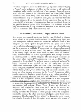 72 D E C O LO N I Z I N G M E T H O D O L O G I E S
education was played out in the 1 980s through a process o f reprivileging
of 'elders' and a reification of elders as the holders of all traditional
knowledge and a parallel deprivileging of the younger, frequendy much
better educated members (in a Western sense) of an iwi (tribe). Maori
academics who work away from their tribal territories can easily be
criticised because they live away from home, and are perceived therefore
as being distanced from the people. At the same time they are drawn
into tribal life whenever a crisis occurs or there are additional demands
for specialist knowledge and skills. The bottom line, however, is that in
very fundamental ways they still remain members of an iwi with close
relations to families and other community ties.
The 'Authentic, Essentialist, Deeply Spiritual' Other
At a recent international conference held in New Zealand to discuss
issues related to indigenous intellectual and cultural property rights, the
local newspapers were informed and invited to interview some of the
delegates. One news reporter thought it would be a good idea to have
a group photograph, suggesting that it would be a very colourful feature
for the newspaper to highlight. When she and the photographer turned
up at the local marae (cultural centre) they were so visibly disappointed
at the modey display of track suits, jeans and other items of 'modern'
dress, that they chose not to take a photograph. 'Oh, I forgot to come
as a native', joked one of the delegates. 'My feathers got confiscated at
the airport when I arrived.' 'I suppose my eyes are too blue.' 'Are we
supposed to dress naked?' As we have seen, the notion of 'authentic' is
highly contested when applied to, or by, indigenous peoples.
'Authorities' and outside experts are often called in to verify, comment
upon, and give judgements about the validity of indigenous claims to
cultural beliefs, values, ways of knowing and historical accounts. Such
issues are often debated vigorously by the 'public', (a category which
usually means the dominant group), leading to an endless parading of
'nineteenth cen ' views of race and racial difference. Questions of
who is a 'real indigenous' person, what counts as a re 1n genous
' ·
dis la s 'real cultural values' and the criteria used
to assess the c aractertstlcs o au ent1c1ty are reque
conversation and political debate. These debates are designed to
fragment and marginalize those who speak for, or in support of,
indigenous issues. They frequendy have the effect also of silencing and
making invisible the presence of other groups within the indigenous
society like women, the urban non-status tribal person and those whose
ancestry or 'blood quantam' is 'too white'.51 In Tasmania, where experts
had already determined that Aborigines were 'extinct', the voices of
 