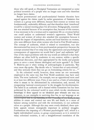 C O L O N I Z I N G K N OWL E D G E S 73
those who still speak as Aboriginal Tasmanians are interpreted as some
political invention of a people who no longer exist and who therefore
no longer have claims.
Recent poststructural and psychoanalytical feminist theorists have
argued against the claims made by earlier generations of feminists that
women as a group were different, because their essence as women was
fundamentally, undeniably different, and that therefore their 'sisterhood'
would be a natural meeting place for all women. Pedagogically, essential­
ism was attacked because of its assumption that, because of this essence,
it was necessary to be a woman and to experience life as a woman before
one could analyse or understand women's oppression. Third World
women and women of colour also attacked this assumption because it
denied the impact of imperialisms, racism and local histories on women,
who were different from white women who lived in First World nations.
The concept of authentic, which is related to essentialism, was also
deconstructed but more so from psychoanalytic perspectives because the
concept assumed that if we strip away the oppressions and psychological
consequences of oppression we would ftnd a 'pure' and authentic 'self
One of the major problems with the way words are deftned is that these
debates are often held by academics in one context, within a speciftc
intellectual discourse, and then appropriated by the media and popular
press to serve a more blatant ideological and racist agenda.52 As Trinh
T. Minh-ha put it when writing of anthropologists in particular, 'But
once more th� spoke. Th� decide who is "racism-free or anti-colonial",
and they seriously think they can go on formulating criteria for us. . . .'53
In the colonized world, however, these terms are not necessarily
employed in the same way that First World academics may have used
them. The term 'authentic', for example, was an appositional term used
in at least two different ways. First, it was used as a form of articulating
what it meant to be dehumanized by colonization; and, second, for
reorganizing 'national consciousness' in the struggles for decolonization.
The belief in an authentic self is framed within humanism but has been
politicized by the colonized world in ways which invoke simultaneous
�r duer-appea:l-to -an--idea:lized---.pas-t -waea-th �as -tlO­
colonizer, to our strengths in surviving thus far, to our language as an
wmtEctrupledffitk t§ (§tif msturtes, LG che II±Isl "t f 1 1 ; I Ill
abilities to create and control our own life and death, to a sense of
balance among ourselves and with the environment, to our authentic
selves as a people. Although this may seem overly idealized, these sym­
bolic appeals remain strategically important in political struggles.
Furthermore the imputing of a Western psychological 'self, which is a
highly individualized notion, to group consciousness as it is centred in
many colonized societies, is not a straightforward translation of the
 