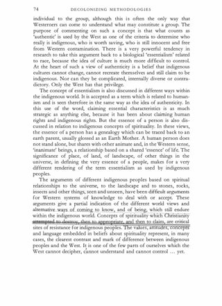 74 D E C O L O N I Z I N G M E T H O D O L O G I E S
individual to the group, although this is often the only way that
Westerners can come to understand what may constitute a group. The
purpose of commenting on such a concept is that what counts as
'authentic' is used by the West as one of the criteria to determine who
really is indigenous, who is worth saving, who is still innocent and free
from Western contamination. There is a very powerful tendency in
research to take this argument back to a biological 'essentialism' related
to race, because the idea of culture is much more difficult to control.
At the heart of such a view of authenticity is a belief that indigenous
cultures cannot change, cannot recreate themselves and still claim to be
indigenous. Nor can they be complicated, internally diverse or contra­
dictory. Only the West has that privilege.
The concept of essentialism is also discussed in different ways within
the indigenous world. It is accepted as a term which is related to human­
ism and is seen therefore in the same way as the idea of authenticity. In
this use of the word, claiming essential characteristics is as much
strategic as anything else, because it has been about claiming human
rights and indigenous rights. But the essence of a person is also dis­
cussed in relation to indigenous concepts of spirituality. In these views,
the essence of a person has a genealogy which can be traced back to an
earth parent, usually glossed as an Earth Mother. A human person does
not stand alone, but shares with other animate and, in the Western sense,
'inanimate' beings, a relationship based on a shared 'essence' of life. The
significance of place, of land, of landscape, of other things in the
universe, in defining the very essence of a people, makes for a very
different rendering of the term essentialism as used by indigenous
peoples.
The arguments of different indigenous peoples based on spiritual
relationships to the universe, to the landscape and to stones, rocks,
insects and other things, seen and unseen, have been difficult arguments
for Western systems of knowledge to deal with or accept. These
arguments give a partial indication of the different world views and
.alrem.
·
f comin to know and of bein , which still endure
within the indigenous world. Concepts of spirituality which stlaruty
·
cl then to claim are critical
sites of resistance for indigenous peoples. e v ues, att1tu es, conce
and language embedded in beliefs about spirituality represent, in many
cases, the clearest contrast and mark of difference between indigenous
peoples and the West. It is one of the few parts of ourselves which the
west cannot decipher, c�ot understand and cannot control 0 0 0 yet.
 