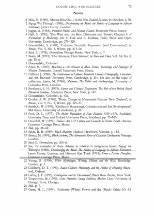 C O L O N I Z I N G KNOWLED G E S 75
Notes
1 Mita, M. (1989), 'Merata Mita On...', in the New ZealandListener, 14 October, p. 30.
2 Ngugi Wa Thiong'o (1986), Decoloniifng the Mind: the Politics ofLanguage in A
frican
Literature, James Currey, London.
3 Jaggar, A. (1 983), Feminist Politics and Human Nature, Harvester Press, Sussex.
4 Hall, S. (1 992), 'The West and the Rest: Discourse and Power', Chapter 6 of
Formations of Modemi!J, eds S. Hall and B. Gielben, Polity Press and Open
University, Cambridge, pp. 276-320.
5 Goonatilake, S. (1982), 'Colonies: Scientific Expansion (and Contraction)', in
Review, Vol. 5, No. 3, Winter, pp. 413-36.
6 Said, E. (1 978), Orientalism, Vintage Books, New York, p. 7.
7 Bazin, M. (1993), 'Our Sciences, Their Science', in Race and Class, Vol. 34, No. 2,
pp. 35-6.
8 Goonatilake, 'Colonies'.
9 Adas, M. (1989), Machines as the Measure ofMan. Science, Technolo!J and Ideologies of
Western Dominance, Cornell University Press, Ithaca.
10 Clifford, J. (1 988), The Predicament ofCulture, Twentieth Century Ethnogra
phy, Literature,
and Art, Harvard University Press, Cambridge, p. 231 . See also on the topic of
collection, Arnes, M. (1986), Museums, The Public and Anthropolo!J, University of
Columbia Press, London.
1 1 Brockway, L. H. (1 979), Science and Colonial Expansion. Tbe Role ofthe British Rqyal
Botanical Gardens, Academic Press, New York, p. 187.
12 Goonatilake, 'Colonies', p. 432.
13 Crosby, A. W. (1986), 'Biotic Change in Nineteenth Century New Zealand', in
Review, Vol. 9, No. 3, Winter, pp. 325-37.
14 Smith, C. W. (1994), 'Kirnihia te Matauranga, Colonization and Iwi Development',
MA thesis, University of Auckland, p. 23.
1 5 Pool, D. L. (1977), The Maori Population of New Zealand 1769-1971, Auckland
University Press and Oxford University Press, Auckland, pp. 75-105.
16 Churchill, W. (1 994), Indians Are Us? Culture and Genocide in Native North America,
Common Courage Press, Maine.
1 7 Ibid., pp. 28-42.
1 8 Sykes, R. B. (1989), Black Majori!J, Hudson Hawthorn, Victoria, p. 1 85.
19 Bernal, M. (1991), BlackAthma, TbeA
froasiatic Roots ofClassical Civilizatioh, Vintage,
London.
20 Said, E. Orientalism, pp. 205--6.
21 See, for examples of these debates in relation to indigenous issues, Ngugi wa
__'.f'
_... .
·eag!e--(-!9ser,-De.oloni-:{jng-the-Min�Politia-4-Languag�
James Currey, London, and Haunani Kay Trask (1 993), From a Native Daughter,
Cgmmgq Cgurage pgss Mail
22 Young, R. (1 990), White My]ologies, W
nhng, Hutory and the West, Routiedge,
London, p. 3.
· 23 Goldberg, D. T. (1993), Racist Culture: Philosophy and the Politics ofMeaning, Black­
well, Oxford.
24 Laffey, J. F. (1 993), Civilization and its Discontmted, Black Rose Books, New York.
25 Torgovnick, M. (1 990), Gone Primitive: Savage Intellects, Modem Lives, University of
Chicago Press, Chicago.
26 Ibid., p. 7.
27 Gates, H. L. (1 994), 'Authority (White) Power and the (Black) Critic: It's All
 