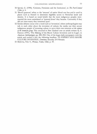 C O L O N I Z I N G KNOWLE D G E S 77
50 Spivak, G. (1 990), 'Criticism, Feminism and the Institution', in The Post-Colonial
Critic, p. 6.
51 'Blood quantum' refers to the 'amount' of native blood one has and is used in
places such as Hawai'i to determine eligibility access to Hawai'ian lands and
identity. It is based on racial beliefs that the more indigenous peoples inter­
married the more assimilated or 'watered down' they became. Conversely if they
did not inter-marry they remained 'pure'.
52 Similar debates occur over a word such as 'invention', where anthropologists may
talk to each other about the invention of culture; the media can then accuse
indigenous people of inventing culture to serve their own interests at the expense
ofthe dominantgroup. Tills occurred in New Zealand over an article written by A.
Hanson (1991), The Making of the Maori: Culture Invention and its Logic', in
American Anthropologist, pp. 890-902. One of the larger daily newspapers took the
article and turned it into the following headline: 'US EXPERT SAYS MAORI
CULTURE INVENTED', Dominion, Saturday 24 February.
53 Minh-ha, Trin T., Woman, Native, Other, p. 59.
 